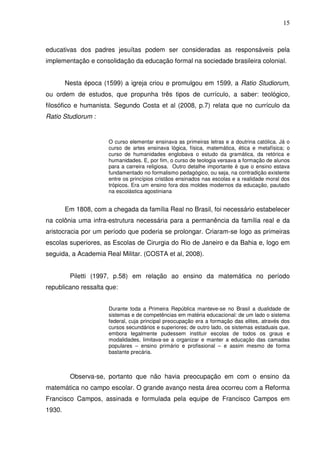 15



educativas dos padres jesuítas podem ser consideradas as responsáveis pela
implementação e consolidação da educação formal na sociedade brasileira colonial.


        Nesta época (1599) a igreja criou e promulgou em 1599, a Ratio Studiorum,
ou ordem de estudos, que propunha três tipos de currículo, a saber: teológico,
filosófico e humanista. Segundo Costa et al (2008, p.7) relata que no currículo da
Ratio Studiorum :


                      O curso elementar ensinava as primeiras letras e a doutrina católica. Já o
                      curso de artes ensinava lógica, física, matemática, ética e metafísica; o
                      curso de humanidades englobava o estudo da gramática, da retórica e
                      humanidades. E, por fim, o curso de teologia versava a formação de alunos
                      para a carreira religiosa. Outro detalhe importante é que o ensino estava
                      fundamentado no formalismo pedagógico, ou seja, na contradição existente
                      entre os princípios cristãos ensinados nas escolas e a realidade moral dos
                      trópicos. Era um ensino fora dos moldes modernos da educação, pautado
                      na escolástica agostiniana


        Em 1808, com a chegada da família Real no Brasil, foi necessário estabelecer
na colônia uma infra-estrutura necessária para a permanência da família real e da
aristocracia por um período que poderia se prolongar. Criaram-se logo as primeiras
escolas superiores, as Escolas de Cirurgia do Rio de Janeiro e da Bahia e, logo em
seguida, a Academia Real Militar. (COSTA et al, 2008).


         Piletti (1997, p.58) em relação ao ensino da matemática no período
republicano ressalta que:


                      Durante toda a Primeira República manteve-se no Brasil a dualidade de
                      sistemas e de competências em matéria educacional: de um lado o sistema
                      federal, cuja principal preocupação era a formação das elites, através dos
                      cursos secundários e superiores; de outro lado, os sistemas estaduais que,
                      embora legalmente pudessem instituir escolas de todos os graus e
                      modalidades, limitava-se a organizar e manter a educação das camadas
                      populares – ensino primário e profissional – e assim mesmo de forma
                      bastante precária.



         Observa-se, portanto que não havia preocupação em com o ensino da
matemática no campo escolar. O grande avanço nesta área ocorreu com a Reforma
Francisco Campos, assinada e formulada pela equipe de Francisco Campos em
1930.
 