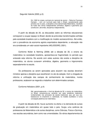 16



        Segundo Valente (2003, p.3):


                     Em 1930 foi criada a primeira lei nacional de ensino – Reforma Francisco
                     Campos – com um currículo para todo o Brasil, caracterizando pela
                     primeira vez no país, a disciplina única denominada Matemática, resultado
                     da fusão dos ramos independentes aritmética, álgebra e geometria que
                     constituíam, até então, disciplinas independentes.


      A partir da década de 20, as discussões sobre as reformas educacionais
começaram a ocupar espaço no Brasil, devido às profundas transformações sofridas
pela sociedade brasileira com a modificação do modelo socioeconômico. Até então,
com a prevalência da economia agrária exportadora dependente, a educação não
era considerada um valor social importante (HELIODORO, 2001).


      Conforme Muller & Nehring (2008) até a década de 30, o ensino da
matemática na sociedade brasileira, apresentava-se fragmentado no período que
antecede esta reforma. De acordo com estes autores não existia a disciplina de
matemática, os alunos cursavam aritmética, álgebra, geometria e trigonometria
separadamente na escola.


      Os professores ao serem aprovados para atuarem nas escolas deveriam
ministrar apenas a disciplina que escolheram no ato da seleção. Com a chegada da
reforma e unificação dos campos de conhecimento da matemática, muitos
professores, acabaram se negando a trabalhar com determinados campos.


      Conforme Heliodoro (2001, p.4):

                     Até, aproximadamente, o final da década de 50, o ensino da matemática,
                     no Brasil, caracterizou-se, portanto, por essa tendência tradicional,
                     fundamentado nos princípios da escola tradicional, que, por sua vez,
                     baseava-se no empirismo e, sobretudo, no modelo euclidiano e numa
                     concepção platônica da matemática.


      A partir da década de 60, houve aumento na oferta e na demanda de cursos
de graduação em matemática em quase todo o país. Surgiu uma carência de
professores de Matemática e de outras disciplinas, como Ciências, Física e Química,
nas escolas secundárias, bem como nas universidades. Os vários departamentos de
 