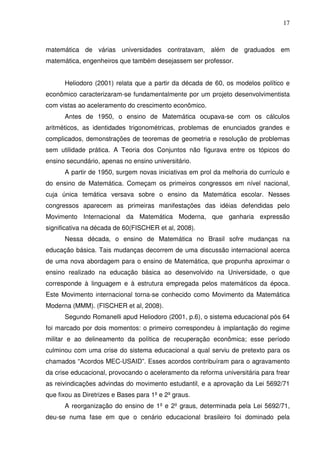 17



matemática de várias universidades contratavam, além de graduados em
matemática, engenheiros que também desejassem ser professor.


      Heliodoro (2001) relata que a partir da década de 60, os modelos político e
econômico caracterizaram-se fundamentalmente por um projeto desenvolvimentista
com vistas ao aceleramento do crescimento econômico.
      Antes de 1950, o ensino de Matemática ocupava-se com os cálculos
aritméticos, as identidades trigonométricas, problemas de enunciados grandes e
complicados, demonstrações de teoremas de geometria e resolução de problemas
sem utilidade prática. A Teoria dos Conjuntos não figurava entre os tópicos do
ensino secundário, apenas no ensino universitário.
      A partir de 1950, surgem novas iniciativas em prol da melhoria do currículo e
do ensino de Matemática. Começam os primeiros congressos em nível nacional,
cuja única temática versava sobre o ensino da Matemática escolar. Nesses
congressos aparecem as primeiras manifestações das idéias defendidas pelo
Movimento Internacional da Matemática Moderna, que ganharia expressão
significativa na década de 60(FISCHER et al, 2008).
      Nessa década, o ensino de Matemática no Brasil sofre mudanças na
educação básica. Tais mudanças decorrem de uma discussão internacional acerca
de uma nova abordagem para o ensino de Matemática, que propunha aproximar o
ensino realizado na educação básica ao desenvolvido na Universidade, o que
corresponde à linguagem e à estrutura empregada pelos matemáticos da época.
Este Movimento internacional torna-se conhecido como Movimento da Matemática
Moderna (MMM). (FISCHER et al, 2008).
      Segundo Romanelli apud Heliodoro (2001, p.6), o sistema educacional pós 64
foi marcado por dois momentos: o primeiro correspondeu à implantação do regime
militar e ao delineamento da política de recuperação econômica; esse período
culminou com uma crise do sistema educacional a qual serviu de pretexto para os
chamados “Acordos MEC-USAID”. Esses acordos contribuíram para o agravamento
da crise educacional, provocando o aceleramento da reforma universitária para frear
as reivindicações advindas do movimento estudantil, e a aprovação da Lei 5692/71
que fixou as Diretrizes e Bases para 1º e 2º graus.
      A reorganização do ensino de 1º e 2º graus, determinada pela Lei 5692/71,
deu-se numa fase em que o cenário educacional brasileiro foi dominado pela
 