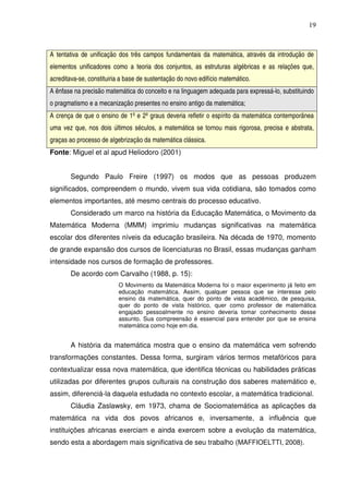 19



A tentativa de unificação dos três campos fundamentais da matemática, através da introdução de
elementos unificadores como a teoria dos conjuntos, as estruturas algébricas e as relações que,
acreditava-se, constituiria a base de sustentação do novo edifício matemático.
A ênfase na precisão matemática do conceito e na linguagem adequada para expressá-lo, substituindo
o pragmatismo e a mecanização presentes no ensino antigo da matemática;
A crença de que o ensino de 1º e 2º graus deveria refletir o espírito da matemática contemporânea
uma vez que, nos dois últimos séculos, a matemática se tornou mais rigorosa, precisa e abstrata,
graças ao processo de algebrização da matemática clássica.
Fonte: Miguel et al apud Heliodoro (2001)


        Segundo Paulo Freire (1997) os modos que as pessoas produzem
significados, compreendem o mundo, vivem sua vida cotidiana, são tomados como
elementos importantes, até mesmo centrais do processo educativo.
        Considerado um marco na história da Educação Matemática, o Movimento da
Matemática Moderna (MMM) imprimiu mudanças significativas na matemática
escolar dos diferentes níveis da educação brasileira. Na década de 1970, momento
de grande expansão dos cursos de licenciaturas no Brasil, essas mudanças ganham
intensidade nos cursos de formação de professores.
        De acordo com Carvalho (1988, p. 15):
                          O Movimento da Matemática Moderna foi o maior experimento já feito em
                          educação matemática. Assim, qualquer pessoa que se interesse pelo
                          ensino da matemática, quer do ponto de vista acadêmico, de pesquisa,
                          quer do ponto de vista histórico, quer como professor de matemática
                          engajado pessoalmente no ensino deveria tomar conhecimento desse
                          assunto. Sua compreensão é essencial para entender por que se ensina
                          matemática como hoje em dia.


        A história da matemática mostra que o ensino da matemática vem sofrendo
transformações constantes. Dessa forma, surgiram vários termos metafóricos para
contextualizar essa nova matemática, que identifica técnicas ou habilidades práticas
utilizadas por diferentes grupos culturais na construção dos saberes matemático e,
assim, diferenciá-la daquela estudada no contexto escolar, a matemática tradicional.
        Cláudia Zaslawsky, em 1973, chama de Sociomatemática as aplicações da
matemática na vida dos povos africanos e, inversamente, a influência que
instituições africanas exerciam e ainda exercem sobre a evolução da matemática,
sendo esta a abordagem mais significativa de seu trabalho (MAFFIOELTTI, 2008).
 