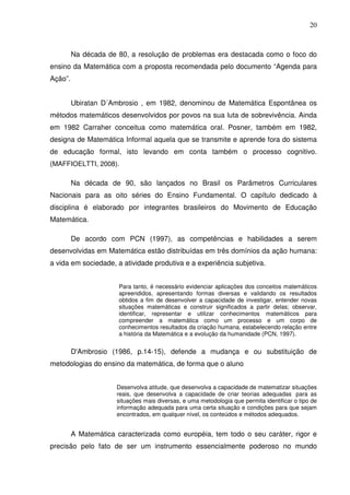 20



         Na década de 80, a resolução de problemas era destacada como o foco do
ensino da Matemática com a proposta recomendada pelo documento “Agenda para
Ação”.


         Ubiratan D´Ambrosio , em 1982, denominou de Matemática Espontânea os
métodos matemáticos desenvolvidos por povos na sua luta de sobrevivência. Ainda
em 1982 Carraher conceitua como matemática oral. Posner, também em 1982,
designa de Matemática Informal aquela que se transmite e aprende fora do sistema
de educação formal, isto levando em conta também o processo cognitivo.
(MAFFIOELTTI, 2008).

         Na década de 90, são lançados no Brasil os Parâmetros Curriculares
Nacionais para as oito séries do Ensino Fundamental. O capítulo dedicado à
disciplina é elaborado por integrantes brasileiros do Movimento de Educação
Matemática.

         De acordo com PCN (1997), as competências e habilidades a serem
desenvolvidas em Matemática estão distribuídas em três domínios da ação humana:
a vida em sociedade, a atividade produtiva e a experiência subjetiva.


                       Para tanto, é necessário evidenciar aplicações dos conceitos matemáticos
                       apreendidos, apresentando formas diversas e validando os resultados
                       obtidos a fim de desenvolver a capacidade de investigar, entender novas
                       situações matemáticas e construir significados a partir delas; observar,
                       identificar, representar e utilizar conhecimentos matemáticos para
                       compreender a matemática como um processo e um corpo de
                       conhecimentos resultados da criação humana, estabelecendo relação entre
                       a história da Matemática e a evolução da humanidade (PCN, 1997).


         D'Ambrosio (1986, p.14-15), defende a mudança e ou substituição de
metodologias do ensino da matemática, de forma que o aluno


                      Desenvolva atitude, que desenvolva a capacidade de matematizar situações
                      reais, que desenvolva a capacidade de criar teorias adequadas para as
                      situações mais diversas, e uma metodologia que permita identificar o tipo de
                      informação adequada para uma certa situação e condições para que sejam
                      encontrados, em qualquer nível, os conteúdos e métodos adequados.


         A Matemática caracterizada como européia, tem todo o seu caráter, rigor e
precisão pelo fato de ser um instrumento essencialmente poderoso no mundo
 