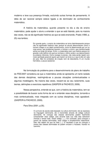 21



moderno e teve sua presença firmada, excluindo outras formas de pensamento. A
idéia de ser racional sempre esteve ligada a de dominador do conhecimento
matemático.

          A história da matemática, quando presente no dia a dia do ensino
matemático, pode ajudar o aluno a entender o que se está falando, pois na maioria
das vezes, não se dá significado histórico ao que se está ensinando, Prado (1990, p.
25) nos lembra:

                    Em grande parte, o ensino da matemática se torna desinteressante porque
                    não há significado histórico nele, porque os alunos desconhecem como o
                    homem chegou a um dado conhecimento, como foi desenvolvido por um ou
                    mais povos, que problemas levaram o homem a criá-lo, que transformação
                    sofreu ao longo do tempo. Enfim, a matemática sem sua história parece um
                    grande e alto edifício do qual se conhece o último andar e se desconhecem
                    os andares inferiores. Como navegar é preciso, não resta senão repetir com
                    maior perfeição possível aquilo que trazem os livros ou o que é dito em sala
                    de aula. Não há condições de criação nem de descoberta. É um mundo
                    hermético, a pouco acessível.




          Na formulação do problema para o desenvolvimento do plano de trabalho
do PDE/2007 considerou-se que a matemática ainda se apresenta um tanto isolada
das demais disciplinas, restringindo-se a poucas situações contextualizadas e
algumas modelagens. Na maioria das vezes, recaem-se ao seu isolamento, suas
teorias, definições e exercícios repetitivos (GASPERI & PACHECO, 2009).

          Nessa perspectiva, entende-se que, com a história da matemática, tem-se
a possibilidade de buscar outra forma de ver e entender essa disciplina, tornando-a
mais contextualizada, mais integrada com as outras disciplinas, mais agradável.
(GASPERI & PACHECO, 2009).

          Para Silva (2001, p.35).

                     O currículo da escola está baseado na cultura dominante: ele se expressa
                     na linguagem dominante, ele é transmitido através de código cultural
                     dominante. As crianças das classes dominantes podem facilmente
                     compreender esse código, pois durante toda sua vida elas estiveram
                     imersas o tempo todo, nesse código, (...). Em contraste, para crianças e
                     jovens de classes dominadas, esse código é simplesmente indecifrável.
                     Eles não sabem do que se trata (...). O resultado é que as crianças e
                     jovens das classes dominadas só podem encarar o fracasso, ficando no
                     caminho.
 