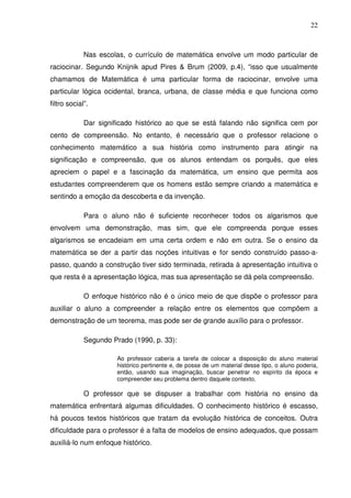 22



             Nas escolas, o currículo de matemática envolve um modo particular de
raciocinar. Segundo Knijnik apud Pires & Brum (2009, p.4), “isso que usualmente
chamamos de Matemática é uma particular forma de raciocinar, envolve uma
particular lógica ocidental, branca, urbana, de classe média e que funciona como
filtro social”.

             Dar significado histórico ao que se está falando não significa cem por
cento de compreensão. No entanto, é necessário que o professor relacione o
conhecimento matemático a sua história como instrumento para atingir na
significação e compreensão, que os alunos entendam os porquês, que eles
apreciem o papel e a fascinação da matemática, um ensino que permita aos
estudantes compreenderem que os homens estão sempre criando a matemática e
sentindo a emoção da descoberta e da invenção.

             Para o aluno não é suficiente reconhecer todos os algarismos que
envolvem uma demonstração, mas sim, que ele compreenda porque esses
algarismos se encadeiam em uma certa ordem e não em outra. Se o ensino da
matemática se der a partir das noções intuitivas e for sendo construído passo-a-
passo, quando a construção tiver sido terminada, retirada à apresentação intuitiva o
que resta é a apresentação lógica, mas sua apresentação se dá pela compreensão.

             O enfoque histórico não é o único meio de que dispõe o professor para
auxiliar o aluno a compreender a relação entre os elementos que compõem a
demonstração de um teorema, mas pode ser de grande auxílio para o professor.

             Segundo Prado (1990, p. 33):

                       Ao professor caberia a tarefa de colocar a disposição do aluno material
                       histórico pertinente e, de posse de um material desse tipo, o aluno poderia,
                       então, usando sua imaginação, buscar penetrar no espírito da época e
                       compreender seu problema dentro daquele contexto.

             O professor que se dispuser a trabalhar com história no ensino da
matemática enfrentará algumas dificuldades. O conhecimento histórico é escasso,
há poucos textos históricos que tratam da evolução histórica de conceitos. Outra
dificuldade para o professor é a falta de modelos de ensino adequados, que possam
auxiliá-lo num enfoque histórico.
 