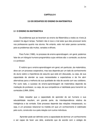 24



                                    CAPÍTULO II


                 2.0 OS DESAFIOS DO ENSINO DA MATEMÁTICA




2.1 O ENSINO DA MATEMÁTICA


      Os problemas que se levantam ao ensino da Matemática a todos os níveis já
existem há algum tempo. Também não é novo o mal estar que eles provocam tanto
nos professores quanto nos alunos. No entanto, este mal estar parece aumentar,
pois os problemas são muitos, variados e difíceis.


      Para Furter (1966), no processo de ensino-aprendizagem, em geral, podemos
falar de um triângulo humano-programático cujos vértices são: o conteúdo, os alunos
e o professor.


      É notório que o ensino-aprendizagem em geral, em particular, da matemática,
deve ser um processo cooperativo, mas isso depende por um lado do conhecimento
do aluno sobre a importância do assunto que está em discussão, ou seja, de sua
capacidade de atender as suas necessidades e expectativas e de lhe abrir
alternativas para a melhoria da sua qualidade de vida de acordo com seu cotidiano.
Por outro lado, o sucesso do ensino-aprendizagem de matemática depende da
mediação do professor, ou seja, de sua competência e habilidade para transmitir os
conteúdos (LIMA, 2004).


      Cabe ressaltar que a capacidade de aprender do ser humano e sua
educabilidade resultam, em grande parte, da interdependência relativa da
inteligência e da vontade. Este processo depende das relações interpessoais, ou
seja, é um processo relacional na medida em que um conhecimento é viabilizado
pelo outro, construído na e pela relação com outros indivíduos.


       Aprender pode ser definido como a capacidade de dominar um conhecimento
e ser capaz de fazer uso dele, avaliando que de acordo com o estágio de
 