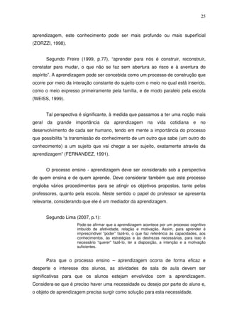 25



aprendizagem, este conhecimento pode ser mais profundo ou mais superficial
(ZORZZI, 1998).


        Segundo Freire (1999, p.77), “aprender para nós é construir, reconstruir,
constatar para mudar, o que não se faz sem abertura ao risco e à aventura do
espírito”. A aprendizagem pode ser concebida como um processo de construção que
ocorre por meio da interação constante do sujeito com o meio no qual está inserido,
como o meio expresso primeiramente pela família, e de modo paralelo pela escola
(WEISS, 1999).


        Tal perspectiva é significante, à medida que passamos a ter uma noção mais
geral   da   grande   importância    da   aprendizagem       na   vida    cotidiana    e   no
desenvolvimento de cada ser humano, tendo em mente a importância do processo
que possibilita “a transmissão do conhecimento de um outro que sabe (um outro do
conhecimento) a um sujeito que vai chegar a ser sujeito, exatamente através da
aprendizagem” (FERNANDEZ, 1991).


        O processo ensino - aprendizagem deve ser considerado sob a perspectiva
de quem ensina e de quem aprende. Deve considerar também que este processo
engloba vários procedimentos para se atingir os objetivos propostos, tanto pelos
professores, quanto pela escola. Neste sentido o papel do professor se apresenta
relevante, considerando que ele é um mediador da aprendizagem.


        Segundo Lima (2007, p.1):
                      Pode-se afirmar que a aprendizagem acontece por um processo cognitivo
                      imbuído de afetividade, relação e motivação. Assim, para aprender é
                      imprescindível “poder” fazê-lo, o que faz referência às capacidades, aos
                      conhecimentos, às estratégias e às destrezas necessárias, para isso é
                      necessário “querer” fazê-lo, ter a disposição, a intenção e a motivação
                      suficientes.


        Para que o processo ensino – aprendizagem ocorra de forma eficaz e
desperte o interesse dos alunos, as atividades de sala de aula devem ser
significativas para que os alunos estejam envolvidos com a aprendizagem.
Considera-se que é preciso haver uma necessidade ou desejo por parte do aluno e,
o objeto de aprendizagem precisa surgir como solução para esta necessidade.
 