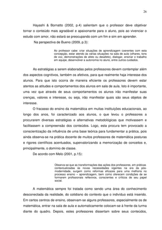 26



      Hayashi & Bornatto (2002, p.4) salientam que o professor deve objetivar
tornar o conteúdo mais agradável e apaixonante para o aluno, pois ao vivenciar o
estudo com amor, não estará se preocupando com um fim e sim em aprender.
       Na perspectiva de Bueno (2009, p.3):

                    Ao professor cabe: criar situações de aprendizagem coerentes com esta
                    concepção, estar atendo às várias situações na sala de aula (olhares, tons
                    de voz, demonstrações de afeto ou desafeto), dialogar, ensinar o trabalho
                    em equipe, desenvolver a autonomia no aluno, entre outros cuidados.


      As estratégias a serem elaboradas pelos professores devem contemplar além
dos aspectos cognitivos, também os afetivos, para que realmente haja interesse dos
alunos. Para que isto ocorra de maneira eficiente os professores devem estar
atentos as atitudes e comportamentos dos alunos em sala de aula. Isto é importante,
uma vez que através de seus comportamentos os alunos irão manifestar suas
crenças, valores e interesse, ou seja, irão manifestar quais são seus objetos de
interesse.
      O fracasso do ensino da matemática em muitas instituições educacionais, ao
longo dos anos, foi caracterizado aos alunos, o que levou o professores a
procurarem diversas estratégias e alternativas metodológicas que motivassem e
facilitassem a compreensão dos conteúdos. Logo, esta procura tem provocado a
conscientização da influência de uma base teórica para fundamentar a prática, pois
ainda observa-se na prática docente de muitos professores de matemática posturas
e rigores científicos acentuados, supervalorizando a memorização de conceitos e,
principalmente, o domínio de classe.
      De acordo com Melo (2001, p.15):


                     Observa-se que as transformações das ações dos professores, em práticas
                     contextualizadas às novas necessidades vigentes na era da pós-
                     modernidade, surgem como reformas eficazes para uma melhoria no
                     processo ensino – aprendizagem, bem como oferecem condições de se
                     formarem profissionais reflexivos, conscientes e críticos de seu papel
                     social.


      A matemática sempre foi tratada como sendo uma área do conhecimento
desconectada da realidade, do cotidiano do contexto que o indivíduo está inserido.
Em certos centros de ensino, observam-se alguns professores, especialmente os de
matemática, entrar na sala de aula e automaticamente colocam-se à frente da turma
diante do quadro. Depois, estes professores dissertam sobre seus conteúdos,
 