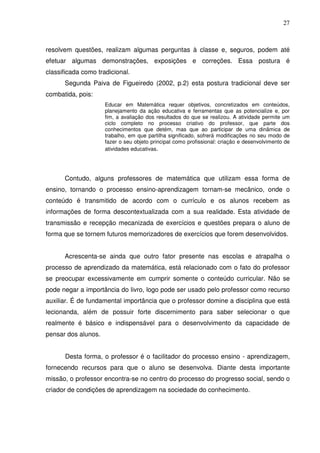 27



resolvem questões, realizam algumas perguntas à classe e, seguros, podem até
efetuar algumas demonstrações, exposições e correções. Essa postura é
classificada como tradicional.
      Segunda Paiva de Figueiredo (2002, p.2) esta postura tradicional deve ser
combatida, pois:
                     Educar em Matemática requer objetivos, concretizados em conteúdos,
                     planejamento da ação educativa e ferramentas que as potencialize e, por
                     fim, a avaliação dos resultados do que se realizou. A atividade permite um
                     ciclo completo no processo criativo do professor, que parte dos
                     conhecimentos que detém, mas que ao participar de uma dinâmica de
                     trabalho, em que partilha significado, sofrerá modificações no seu modo de
                     fazer o seu objeto principal como profissional: criação e desenvolvimento de
                     atividades educativas.




      Contudo, alguns professores de matemática que utilizam essa forma de
ensino, tornando o processo ensino-aprendizagem tornam-se mecânico, onde o
conteúdo é transmitido de acordo com o currículo e os alunos recebem as
informações de forma descontextualizada com a sua realidade. Esta atividade de
transmissão e recepção mecanizada de exercícios e questões prepara o aluno de
forma que se tornem futuros memorizadores de exercícios que forem desenvolvidos.


      Acrescenta-se ainda que outro fator presente nas escolas e atrapalha o
processo de aprendizado da matemática, está relacionado com o fato do professor
se preocupar excessivamente em cumprir somente o conteúdo curricular. Não se
pode negar a importância do livro, logo pode ser usado pelo professor como recurso
auxiliar. É de fundamental importância que o professor domine a disciplina que está
lecionanda, além de possuir forte discernimento para saber selecionar o que
realmente é básico e indispensável para o desenvolvimento da capacidade de
pensar dos alunos.


      Desta forma, o professor é o facilitador do processo ensino - aprendizagem,
fornecendo recursos para que o aluno se desenvolva. Diante desta importante
missão, o professor encontra-se no centro do processo do progresso social, sendo o
criador de condições de aprendizagem na sociedade do conhecimento.
 