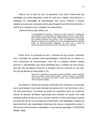 28



      Nota-se que a sala de aula se apresenta como parte fundamental das
estratégias que serão elaboradas, tendo em vista que o objetivo será promover a
satisfação da necessidade de aprendizagem dos alunos. Portanto, é preciso
ressaltar que para que o processo ensino-aprendizagem ocorra de forma eficiente, é
preciso que o professor seja o mediador do conhecimento.
      Conforme Moura apud (2006, p.4):
                    “A possibilidade de organizar o ensino de modo a permitir a melhoria da
                    aprendizagem é uma premissa da Didática desde Coménio (1592-1604)".
                    Assim, cada Professor tem de estar imbuído da natureza do conhecimento
                    que pretende transmitir aos alunos, e que irá condicionar sua atuação
                    perante as classes. Os conteúdos em si que pretende apresentar deverão
                    sofrer um dimensionamento adequado, de forma que a gama de
                    conhecimentos que pretenda transmitir mantenha sua unicidade.




      Desta forma, ao preocupar-se com o interesse de seus alunos o professor
será o facilitador do processo ensino-aprendizagem, deixando de ser apenas um
mero transmissor de conhecimentos. Com isto, o professor também poderá
promover a aprendizagem que tenha significado para o cotidiano de seus alunos,
pois eles não irão apenas memorizar o conteúdo, mas sim utilizá-los em sua vida.
Na visão de Moraes & Varela (2006, p.13):
                     Para atrair a atenção do aluno para o assunto estudado, convém estimular
                     todos os sentidos, lembrar filmes sobre o assunto, aguçar a curiosidade
                     das crianças, pois quanto mais jovem o aluno, maior a necessidade de se
                     utilizar recursos variados.


      Os estudos no âmbito da educação matemática têm mostrado e comprovado
que a aprendizagem ocorre pela interação dos alunos com o conhecimento e com a
sua vida sociocultural. O processo de ensino da matemática deve ser constituído
através de diversas atividades organizadas pelo professor de acordo com cada
realidade prática de sala de aula e sempre visando a melhor assimilação possível
por parte dos alunos na construção do conhecimento, nas habilidades e hábitos, do
desenvolvimento das capacidades intelectuais dos alunos e objetivando sempre o
domínio dos conhecimentos e habilidades e suas diversas aplicações ( D’AGOSTINI
ANNES, 2006).
 