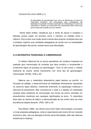 29



       Conforme Paz Júnior (2008, p.1):


                     As dificuldades de aprendizagem bem como as deficiências no ensino da
                     matemática constituem uma preocupação cujas investigações são
                     dedicadas às questões inerentes à aplicação de metodologias no ensino da
                     matemática e também ao refinamento da compreensão desta ciência tão
                     discriminada pela exatidão de seus métodos.


        Diante desta análise, ressalta-se que a tarefa de educar é complexa e
delicada, porque supõe, em princípio, tornar o individuo um cidadão crítico e
reflexivo. Para cumprir sua função social a escola deve propiciar condições para que
o professor organize suas atividades pedagógicas de acordo com as necessidades
de aprendizagem dos alunos, visando sanar suas dificuldades.




2.2 A MATEMÁTICA TRADICIONAL E A MEMORIZAÇÃO


      O método tradicional faz os alunos aprenderem por tentativa incessante de
repetição para memorização do conteúdo que deve auxiliá-lo a compreender o
fundamento lógico do processo de aprendizagem. "Com ou sem prova, o método
tradicional de ensinar resulta francamente num único tipo de aprendizagem:
memorização" (KLINE, 1976 p. 22).


      Sabe-se que a matemática desempenha papel decisivo ao permitir, na
formação do cidadão, o desenvolvimento de habilidades diversamente importantes
no raciocínio lógico dedutivo, interferindo fortemente na capacitação intelectual e
estrutural do pensamento. Mas, concretiza-se o medo e a rejeição na insatisfação
revelada pelos problemas de comunicação nas formas de ensino centradas em
procedimentos mecânicos sem quaisquer significações ao aluno. "A matemática
deve estar ao alcance de todos e a democratização de seu ensino deve ser meta
prioritária do trabalho docente". (PCN, 1997 p.19)


      Para Micotti (1999), nos últimos anos foram feitas reformulações curriculares
e novas propostas pedagógicas, onde os responsáveis pelo ensino têm-se mostrado
sensíveis a elas, mas sua aplicação encontra várias dificuldades, além das habituais
resistências à mudança.
 