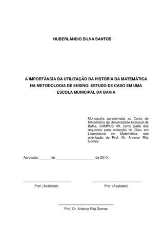 HUBERLÂNDIO SILVA SANTOS




A IMPORTÂNCIA DA UTILIZAÇÃO DA HISTÓRIA DA MATEMÁTICA
   NA METODOLOGIA DE ENSINO: ESTUDO DE CASO EM UMA
                     ESCOLA MUNICIPAL DA BAHIA




                                         Monografia apresentada ao Curso de
                                         Matemática da Universidade Estadual da
                                         Bahia, CAMPUS VII, como parte dos
                                         requisitos para obtenção do Grau em
                                         Licenciatura em Matemática, sob
                                         orientação do Prof. Dr. Antenor Rita
                                         Gomes.



Aprovada: ______ de _____________________ de 2010.




__________________________                  __________________________
      Prof. (Avaliador)                            Prof. (Avaliador)




                      ______________________________
                          Prof. Dr. Antenor Rita Gomes
 