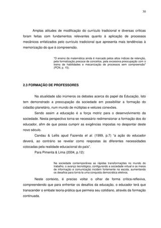 30




      Amplas atitudes de modificação do currículo tradicional e diversas críticas
foram feitas com fundamentos relevantes quanto à aplicação de processos
mecânicos enfatizados pelo currículo tradicional que apresenta mais tendências à
memorização do que à compreensão.


                    "O ensino da matemática ainda é marcado pelos altos índices de retenção,
                    pela formalização precoce de conceitos, pela excessiva preocupação com o
                    treino de habilidades e mecanização de processos sem compreensão"
                    (PCN, p. 15).




2.3 FORMAÇÃO DE PROFESSORES


       Na atualidade são inúmeros os debates acerca do papel da Educação. Isto
tem demonstrado a preocupação da sociedade em possibilitar a formação do
cidadão planetário, num mundo de múltiplas e velozes conexões.
       Sendo assim a educação é a força motriz para o desenvolvimento da
sociedade. Nesta perspectiva torna-se necessário redimensionar a formação dos do
educador, afim de que possa cumprir as exigências impostas no despontar deste
novo século.
       Candau & Lellis apud Fazenda et al. (1999, p.7) “a ação do educador
deverá, ao contrário se revelar como respostas às diferentes necessidades
colocadas pela realidade educacional do país”.
       Para Pimenta & Lima (2004, p.12):


                    Na sociedade contemporânea as rápidas transformações no mundo do
                    trabalho, o avanço tecnológico, configurando a sociedade virtual e os meios
                    de informação e comunicação incidem fortemente na escola, aumentando
                    os desafios para torná-la uma conquista democrática efetivos.

       Neste contexto, é preciso voltar o olhar de forma crítica-reflexiva,
compreendendo que para enfrentar os desafios da educação, o educador terá que
transcender o embate teoria-prática que permeia seu cotidiano, através da formação
continuada.
 