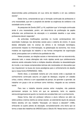 32



desenvolvidas pelos professores em sua rotina de trabalho e em seu cotidiano
escolar”.
          Desta forma, compreende-se que a formação continuada de professores é
uma necessidade, que tem o propósito de atender as exigências do cotidiano e da
sociedade como um todo.
          As pesquisas de Zanela (2007, p.14), explicitam que “a formação continuada
ainda é uma necessidade, porém, em decorrência da proliferação de papéis
atribuídos aos profissionais da educação e à variedade desafios a que estes
professores devem responder”.
          As profundas modificações ocorridas no mundo contemporâneo têm
acarretado mudanças nas demandas sociais para o sistema de ensino. A causa
destas alterações está no avanço da ciência e da revolução tecnológica,
promovendo impacto na informatização, na globalização da economia, nos novos
modelos de organização do trabalho e nas formas emergentes de organização
social, preocupadas com a melhoria da qualidade de vida.
          Nesse processo, as relações sociais e internacionais vêm se reconstruindo,
alterando tudo, e essas alterações são muito rápidas sendo que cotidianamente
estamos sendo colocados frente a múltiplos desafios aflorados na desestabilização
do mundo, e as nossas compreensões teóricas são recolocadas em discussões que
nos impulsionam na busca de novos paradigmas para o enfrentamento do desafio
que a nossa frente (FERNANDEZ, 1994).
          Diante disso, a sociedade reclama por uma escola onde a aquisição do
conhecimento continuado assuma um papel de destaque, exigindo um cidadão
crítico, criativo, reflexivo e com capacidade de pensar, de aprender a aprender, de
trabalhar em grupo e de se conhecer como indivíduo, integrado ao seu contexto
social.
          Para isso o trabalho docente precisa sofrer mutações, não podendo
permanecer sempre na forma em que se apresenta, tanto no aspecto
estrutural/organizacional quanto na maneira de conceber/lidar com o conhecimento.
          Dessa forma, falar em professor reflexivo e aluno reflexivo vai além da
esfera prática e teórica restrita ao campo escolar, se estendendo àquilo de Jacques
Delors abordou em seu trabalho “Educação: um tesouro a descobrir” (1996),
enfocando os quatro pilares da educação, consubstanciando uma teoria que se
tornou a base dos trabalhos da UNESCO para o Século XX. Nessa teoria o ensino é
 