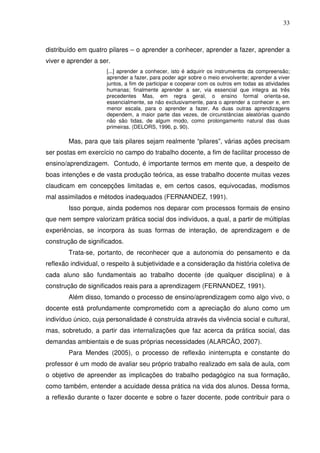 33



distribuído em quatro pilares – o aprender a conhecer, aprender a fazer, aprender a
viver e aprender a ser.
                      [...] aprender a conhecer, isto é adquirir os instrumentos da compreensão;
                      aprender a fazer, para poder agir sobre o meio envolvente; aprender a viver
                      juntos, a fim de participar e cooperar com os outros em todas as atividades
                      humanas; finalmente aprender a ser, via essencial que integra as três
                      precedentes Mas, em regra geral, o ensino formal orienta-se,
                      essencialmente, se não exclusivamente, para o aprender a conhecer e, em
                      menor escala, para o aprender a fazer. As duas outras aprendizagens
                      dependem, a maior parte das vezes, de circunstâncias aleatórias quando
                      não são tidas, de algum modo, como prolongamento natural das duas
                      primeiras. (DELORS, 1996, p. 90).

        Mas, para que tais pilares sejam realmente “pilares”, várias ações precisam
ser postas em exercício no campo do trabalho docente, a fim de facilitar processo de
ensino/aprendizagem. Contudo, é importante termos em mente que, a despeito de
boas intenções e de vasta produção teórica, as esse trabalho docente muitas vezes
claudicam em concepções limitadas e, em certos casos, equivocadas, modismos
mal assimilados e métodos inadequados (FERNANDEZ, 1991).
        Isso porque, ainda podemos nos deparar com processos formais de ensino
que nem sempre valorizam prática social dos indivíduos, a qual, a partir de múltiplas
experiências, se incorpora às suas formas de interação, de aprendizagem e de
construção de significados.
        Trata-se, portanto, de reconhecer que a autonomia do pensamento e da
reflexão individual, o respeito à subjetividade e a consideração da história coletiva de
cada aluno são fundamentais ao trabalho docente (de qualquer disciplina) e à
construção de significados reais para a aprendizagem (FERNANDEZ, 1991).
        Além disso, tomando o processo de ensino/aprendizagem como algo vivo, o
docente está profundamente comprometido com a apreciação do aluno como um
indivíduo único, cuja personalidade é construída através da vivência social e cultural,
mas, sobretudo, a partir das internalizações que faz acerca da prática social, das
demandas ambientais e de suas próprias necessidades (ALARCÃO, 2007).
        Para Mendes (2005), o processo de reflexão ininterrupta e constante do
professor é um modo de avaliar seu próprio trabalho realizado em sala de aula, com
o objetivo de apreender as implicações do trabalho pedagógico na sua formação,
como também, entender a acuidade dessa prática na vida dos alunos. Dessa forma,
a reflexão durante o fazer docente e sobre o fazer docente, pode contribuir para o
 