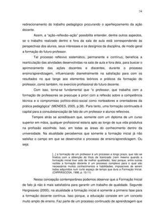 34



redirecionamento do trabalho pedagógico procurando o aperfeiçoamento da ação
docente.
         Assim, a “ação–reflexão–ação” possibilita entender, dentre outros aspectos,
se o trabalho realizado dentro e fora da sala de aula está correspondendo às
perspectivas dos alunos, seus interesses e os desígnios da disciplina, de modo geral
a formação do futuro professor.
         Tal processo reflexivo sistemático, permanente e contínuo, beneficia a
rearticulação das atividades desenvolvidas na sala de aula e fora dela, para buscar o
aprimoramento     das   ações     docentes      e    discentes,     durante     o    processo
ensino/aprendizagem, influenciando diametralmente na satisfação para com os
resultados no que tange aos elementos teóricos e práticos da formação do
professor, como também, no exercício profissional do futuro docente.
         Com isso, torna-se fundamental que “o professor, que trabalha com a
formação de professores se preocupe a priori com a reflexão sobre a competência
técnica e o compromisso político-ético-social como norteadores e orientadores da
prática pedagógica” (MENDES, 2005, p.38). Para tanto, uma formação continuada é
capital para a consubstanciação de fato de um professor e alunos reflexivos.
        Tempos atrás se acreditavam que, somente com um diploma de um curso
superior em mãos, qualquer profissional estaria apto ao longo de sua vida produtiva
na profissão escolhida. Isso, em todas as áreas do conhecimento dentro da
universidade. Na atualidade percebemos que somente a formação inicial já não
satisfaz o campo em que se desenvolve o processo de ensino/aprendizagem. Ou
seja:


                     [...] a formação de um professor é um processo a longo prazo, que não se
                     finaliza com a obtenção do título de licenciado (nem mesmo quando a
                     formação inicial tiver sido de melhor qualidade). Isso porque, entre outras
                     razões a formação docente é um processo complexo para o qual são
                     necessários muitos conhecimentos e habilidades, impossíveis de serem
                     todos adquiridos num curto espaço de tempo que dura a Formação Inicial.
                     (CARRASCOSA, 1996, p. 10-11)

         Nessa concepção contemporânea podemos observar que a Formação Inicial
de fato já não é mais satisfatória para garantir um trabalho de qualidade. Segundo
Hargreaves (2000), na atualidade a formação inicial é somente a primeira fase para
a formação docente contínua. Isso porque, a educação consiste em um conceito
muito amplo de ensino. Faz parte de um processo continuado de aprendizagem que
 