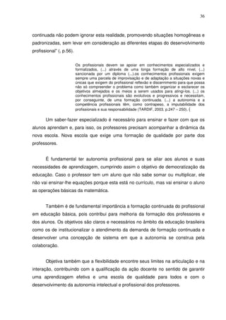 36



continuada não podem ignorar esta realidade, promovendo situações homogêneas e
padronizadas, sem levar em consideração as diferentes etapas do desenvolvimento
profissional” (, p.56).


                          Os profissionais devem se apoiar em conhecimentos especializados e
                          formalizados, (...) através de uma longa formação de alto nível, (...)
                          sancionada por um diploma (...).os conhecimentos profissionais exigem
                          sempre uma parcela de improvisação e de adaptação a situações novas e
                          únicas que exigem do profissional reflexão e discernimento para que possa
                          não só compreender o problema como também organizar e esclarecer os
                          objetivos almejados e os meios a serem usados para atingi-los. (...) os
                          conhecimentos profissionais são evolutivos e progressivos e necessitam,
                          por conseguinte, de uma formação continuada. (...) a autonomia e a
                          competência profissionais têm, como contrapeso, a imputabilidade dos
                          profissionais e sua responsabilidade (TARDIF, 2003, p.247 – 250). (

       Um saber-fazer especializado é necessário para ensinar e fazer com que os
alunos aprendam e, para isso, os professores precisam acompanhar a dinâmica da
nova escola. Nova escola que exige uma formação de qualidade por parte dos
professores.


       É fundamental ter autonomia profissional para se aliar aos alunos e suas
necessidades de aprendizagem, cumprindo assim o objetivo de democratização da
educação. Caso o professor tem um aluno que não sabe somar ou multiplicar, ele
não vai ensinar-lhe equações porque esta está no currículo, mas vai ensinar o aluno
as operações básicas da matemática.


       Também é de fundamental importância a formação continuada do profissional
em educação básica, pois contribui para melhoria da formação dos professores e
dos alunos. Os objetivos são claros e necessários no âmbito da educação brasileira
como os de institucionalizar o atendimento da demanda de formação continuada e
desenvolver uma concepção de sistema em que a autonomia se construa pela
colaboração.


       Objetiva também que a flexibilidade encontre seus limites na articulação e na
interação, contribuindo com a qualificação da ação docente no sentido de garantir
uma aprendizagem efetiva e uma escola de qualidade para todos e com o
desenvolvimento da autonomia intelectual e profissional dos professores.
 