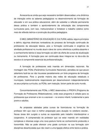 37



      Acrescenta-se ainda que seja necessário também desencadear uma dinâmica
de interação entre os saberes pedagógicos no desenvolvimento da formação do
educador e em sua prática educacional, além de subsidiar a reflexão permanente
dessa prática e também o aprofundamento da articulação dos componentes
curriculares para, com isso, institucionalizar e fortalecer o trabalho coletivo como
meio de reflexão teórica e construção da prática pedagógica.


      O MEC (MINISTÉRIO DA EDUCAÇÃO E CULTURA) adotou alguns princípios
e definiu algumas diretrizes norteadoras do processo de formação continuada de
professores da educação básica, pois a formação continuada é exigência da
atividade profissional no mundo atual e deve ter como referência a prática-docente e
o conhecimento teórico e essa formação vai além da oferta de cursos de atualização
ou treinamento. A formação para ser continuada deve integrar-se no dia-a-dia da
escola e é componente essencial da profissionalização.


      A formação de professores está inserida em dimensões nacionais. Na
montagem dos PCNs (Parâmetros Curriculares Nacionais), percebeu-se que pouco
adiantaria fazê-los se não houvesse paralelamente um forte programa de formação
de professores. Para a grande maioria das redes de educação estaduais e
municipais, tradicionalmente responsáveis por desenvolverem independentemente
os seus próprios currículos, os PCNs, sem tradução, fariam parte de outro mundo.


      Concomitantemente aos PCNs, o MEC desenvolveu o PROFA (Programa de
Formação de Professores Alfabetizadores), onde esse programa é voltado para os
professores que ensinam a ler e a escrever – no ensino infantil, fundamental e para
jovens e adultos.


      As propostas adotadas pelos cursos de licenciaturas na formação de
professor têm que visar à melhor preparação para atuação no cotidiano escolar..
Novas áreas têm surgido e outras se expandido pelo trabalho interdisciplinar e
cooperativo. A compreensão do professor que vai estar inserido em realidades
complexas e diversas exige uma nova postura frente ao conhecimento produzido e
transmitido. Não se pode oferecer uma grade curricular na sua formação com
disciplinas desarticuladas que não visam a uma ligação efetiva entre teoria e prática.
 