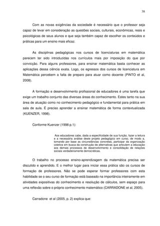 38



         Com as novas exigências da sociedade é necessário que o professor seja
capaz de levar em consideração as questões sociais, culturais, econômicas, reais e
psicológicas de seus alunos e que seja também capaz de escolher os conteúdos e
práticas para um ensino mais eficaz.


         As disciplinas pedagógicas nos cursos de licenciaturas em matemática
parecem ter sido introduzidas nos currículos mais por imposição do que por
convicção. Para alguns professores, para ensinar matemática basta conhecer as
aplicações dessa ciência exata. Logo, os egressos dos cursos de licenciatura em
Matemática percebem a falta de preparo para atuar como docente (PINTO et al,
2008).


         A formação e desenvolvimento profissional de educadores é uma tarefa que
exige um trabalho conjunto das diversas áreas do conhecimento. Estes tanto na sua
área de atuação como no conhecimento pedagógico e fundamental para prática em
sala de aula. É preciso aprender a ensinar matemática de forma contextualizada
(KUENZER, 1998).


         Conforme Kuenzer (1998 p.1):


                         Aos educadores cabe, dada a especificidade de sua função, fazer a leitura
                        e a necessária análise deste projeto pedagógico em curso, de modo a,
                        tomando por base as circunstâncias concretas, participar da organização
                        coletiva em busca da construção de alternativas que articulem a educação
                        aos demais processos de desenvolvimento e consolidação de relações
                        sociais verdadeiramente democráticas.


         O trabalho no processo ensino-aprendizagem da matemática precisa ser
discutido e aprendido. E o melhor lugar para iniciar essa prática são os cursos de
formação de professores. Não se pode esperar formar professores com esta
habilidade se o seu curso de formação está baseado na importância inteiramente em
atividades expositivas do conhecimento e resolução de cálculos, sem espaço para
uma reflexão sobre o próprio conhecimento matemático (CARRADONE et al, 2005).


         Carradone et al (2005, p. 2) explica que:
 