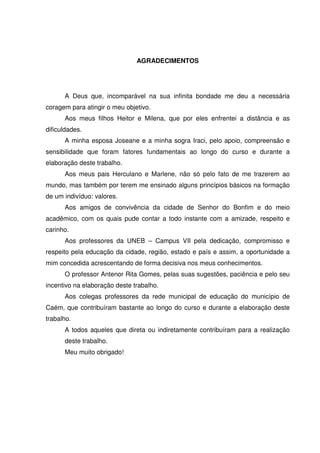 AGRADECIMENTOS




      A Deus que, incomparável na sua infinita bondade me deu a necessária
coragem para atingir o meu objetivo.
      Aos meus filhos Heitor e Milena, que por eles enfrentei a distância e as
dificuldades.
      A minha esposa Joseane e a minha sogra Iraci, pelo apoio, compreensão e
sensibilidade que foram fatores fundamentais ao longo do curso e durante a
elaboração deste trabalho.
      Aos meus pais Herculano e Marlene, não só pelo fato de me trazerem ao
mundo, mas também por terem me ensinado alguns princípios básicos na formação
de um indivíduo: valores.
      Aos amigos de convivência da cidade de Senhor do Bonfim e do meio
acadêmico, com os quais pude contar a todo instante com a amizade, respeito e
carinho.
      Aos professores da UNEB – Campus VII pela dedicação, compromisso e
respeito pela educação da cidade, região, estado e país e assim, a oportunidade a
mim concedida acrescentando de forma decisiva nos meus conhecimentos.
      O professor Antenor Rita Gomes, pelas suas sugestões, paciência e pelo seu
incentivo na elaboração deste trabalho.
      Aos colegas professores da rede municipal de educação do município de
Caém, que contribuíram bastante ao longo do curso e durante a elaboração deste
trabalho.
      A todos aqueles que direta ou indiretamente contribuíram para a realização
      deste trabalho.
      Meu muito obrigado!
 