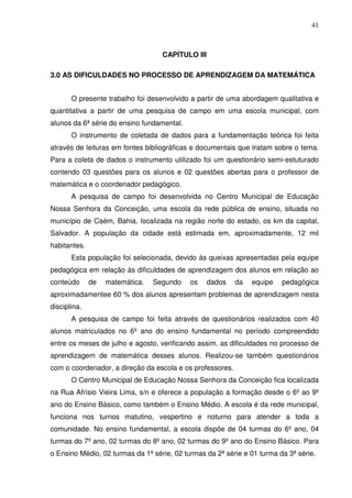 41



                                   CAPÍTULO III

3.0 AS DIFICULDADES NO PROCESSO DE APRENDIZAGEM DA MATEMÁTICA


       O presente trabalho foi desenvolvido a partir de uma abordagem qualitativa e
quantitativa a partir de uma pesquisa de campo em uma escola municipal, com
alunos da 6ª série do ensino fundamental.
       O instrumento de coletada de dados para a fundamentação teórica foi feita
através de leituras em fontes bibliográficas e documentais que tratam sobre o tema.
Para a coleta de dados o instrumento utilizado foi um questionário semi-estuturado
contendo 03 questões para os alunos e 02 questões abertas para o professor de
matemática e o coordenador pedagógico.
       A pesquisa de campo foi desenvolvida no Centro Municipal de Educação
Nossa Senhora da Conceição, uma escola da rede pública de ensino, situada no
município de Caém, Bahia, localizada na região norte do estado, os km da capital,
Salvador. A população da cidade está estimada em, aproximadamente, 12 mil
habitantes.
       Esta população foi selecionada, devido às queixas apresentadas pela equipe
pedagógica em relação às dificuldades de aprendizagem dos alunos em relação ao
conteúdo      de   matemática.   Segundo    os    dados    da   equipe   pedagógica
aproximadamentee 60 % dos alunos apresentam problemas de aprendizagem nesta
disciplina.
       A pesquisa de campo foi feita através de questionários realizados com 40
alunos matriculados no 6º ano do ensino fundamental no período compreendido
entre os meses de julho e agosto, verificando assim, as dificuldades no processo de
aprendizagem de matemática desses alunos. Realizou-se também questionários
com o coordenador, a direção da escola e os professores.
       O Centro Municipal de Educação Nossa Senhora da Conceição fica localizada
na Rua Afrísio Vieira Lima, s/n e oferece a população a formação desde o 6º ao 9º
ano do Ensino Básico, como também o Ensino Médio. A escola é da rede municipal,
funciona nos turnos matutino, vespertino e noturno para atender a toda a
comunidade. No ensino fundamental, a escola dispõe de 04 turmas do 6º ano, 04
turmas do 7º ano, 02 turmas do 8º ano, 02 turmas do 9º ano do Ensino Básico. Para
o Ensino Médio, 02 turmas da 1ª série, 02 turmas da 2ª série e 01 turma da 3ª série.
 