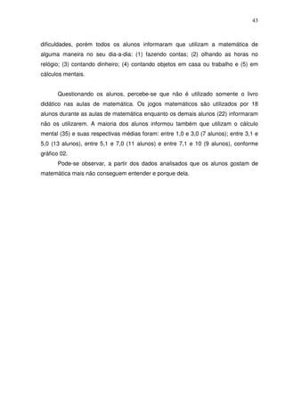 43



dificuldades, porém todos os alunos informaram que utilizam a matemática de
alguma maneira no seu dia-a-dia: (1) fazendo contas; (2) olhando as horas no
relógio; (3) contando dinheiro; (4) contando objetos em casa ou trabalho e (5) em
cálculos mentais.


      Questionando os alunos, percebe-se que não é utilizado somente o livro
didático nas aulas de matemática. Os jogos matemáticos são utilizados por 18
alunos durante as aulas de matemática enquanto os demais alunos (22) informaram
não os utilizarem. A maioria dos alunos informou também que utilizam o cálculo
mental (35) e suas respectivas médias foram: entre 1,0 e 3,0 (7 alunos); entre 3,1 e
5,0 (13 alunos), entre 5,1 e 7,0 (11 alunos) e entre 7,1 e 10 (9 alunos), conforme
gráfico 02.
      Pode-se observar, a partir dos dados analisados que os alunos gostam de
matemática mais não conseguem entender e porque dela.
 