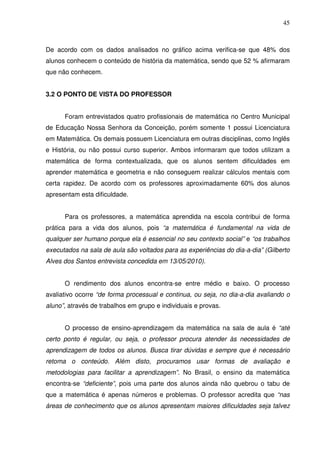 45



De acordo com os dados analisados no gráfico acima verifica-se que 48% dos
alunos conhecem o conteúdo de história da matemática, sendo que 52 % afirmaram
que não conhecem.


3.2 O PONTO DE VISTA DO PROFESSOR


      Foram entrevistados quatro profissionais de matemática no Centro Municipal
de Educação Nossa Senhora da Conceição, porém somente 1 possui Licenciatura
em Matemática. Os demais possuem Licenciatura em outras disciplinas, como Inglês
e História, ou não possui curso superior. Ambos informaram que todos utilizam a
matemática de forma contextualizada, que os alunos sentem dificuldades em
aprender matemática e geometria e não conseguem realizar cálculos mentais com
certa rapidez. De acordo com os professores aproximadamente 60% dos alunos
apresentam esta dificuldade.


      Para os professores, a matemática aprendida na escola contribui de forma
prática para a vida dos alunos, pois “a matemática é fundamental na vida de
qualquer ser humano porque ela é essencial no seu contexto social” e “os trabalhos
executados na sala de aula são voltados para as experiências do dia-a-dia” (Gilberto
Alves dos Santos entrevista concedida em 13/05/2010).


      O rendimento dos alunos encontra-se entre médio e baixo. O processo
avaliativo ocorre “de forma processual e continua, ou seja, no dia-a-dia avaliando o
aluno”, através de trabalhos em grupo e individuais e provas.


      O processo de ensino-aprendizagem da matemática na sala de aula é “até
certo ponto é regular, ou seja, o professor procura atender às necessidades de
aprendizagem de todos os alunos. Busca tirar dúvidas e sempre que é necessário
retoma o conteúdo. Além disto, procuramos usar formas de avaliação e
metodologias para facilitar a aprendizagem”. No Brasil, o ensino da matemática
encontra-se “deficiente”, pois uma parte dos alunos ainda não quebrou o tabu de
que a matemática é apenas números e problemas. O professor acredita que “nas
áreas de conhecimento que os alunos apresentam maiores dificuldades seja talvez
 