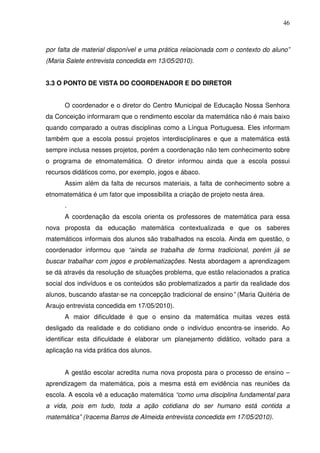 46



por falta de material disponível e uma prática relacionada com o contexto do aluno”
(Maria Salete entrevista concedida em 13/05/2010).


3.3 O PONTO DE VISTA DO COORDENADOR E DO DIRETOR


      O coordenador e o diretor do Centro Municipal de Educação Nossa Senhora
da Conceição informaram que o rendimento escolar da matemática não é mais baixo
quando comparado a outras disciplinas como a Língua Portuguesa. Eles informam
também que a escola possui projetos interdisciplinares e que a matemática está
sempre inclusa nesses projetos, porém a coordenação não tem conhecimento sobre
o programa de etnomatemática. O diretor informou ainda que a escola possui
recursos didáticos como, por exemplo, jogos e ábaco.
      Assim além da falta de recursos materiais, a falta de conhecimento sobre a
etnomatemática é um fator que impossibilita a criação de projeto nesta área.
      .
      A coordenação da escola orienta os professores de matemática para essa
nova proposta da educação matemática contextualizada e que os saberes
matemáticos informais dos alunos são trabalhados na escola. Ainda em questão, o
coordenador informou que “ainda se trabalha de forma tradicional, porém já se
buscar trabalhar com jogos e problematizações. Nesta abordagem a aprendizagem
se dá através da resolução de situações problema, que estão relacionados a pratica
social dos indivíduos e os conteúdos são problematizados a partir da realidade dos
alunos, buscando afastar-se na concepção tradicional de ensino” (Maria Quitéria de
Araujo entrevista concedida em 17/05/2010).
      A maior dificuldade é que o ensino da matemática muitas vezes está
desligado da realidade e do cotidiano onde o indivíduo encontra-se inserido. Ao
identificar esta dificuldade é elaborar um planejamento didático, voltado para a
aplicação na vida prática dos alunos.


      A gestão escolar acredita numa nova proposta para o processo de ensino –
aprendizagem da matemática, pois a mesma está em evidência nas reuniões da
escola. A escola vê a educação matemática “como uma disciplina fundamental para
a vida, pois em tudo, toda a ação cotidiana do ser humano está contida a
matemática” (Iracema Barros de Almeida entrevista concedida em 17/05/2010).
 