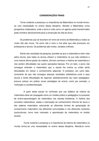 47



                            CONSIDERAÇÕES FINAIS


      Tornar evidente a presença e a importância da Matemática no mundo tornou-
se uma necessidade no ensino dessa disciplina. Abordar a Matemática numa
perspectiva moderadora, onde o aluno é visto como um agente social transformador
pode contribuir decisivamente para a construção da vida do aluno.


      Os problemas que se levantam em torno do ensino da Matemática a todos os
níveis não são novos. Tal como não é novo o mal estar que eles provocam em
professores e alunos. Os problemas são muitos, variados e difíceis.


      Diante dos resultados da pesquisa, percebe-se que a matemática é bem vista
pelos alunos, pois todos os alunos utilizam a matemática na sua vida cotidiana e
uma maioria afirma gostar da matéria, afirmam conhecer a história da matemática e
não sentem dificuldades nas quatro operações básicas. Por um lado, o aluno não
consegue entender a matemática que a escola lhe ensina ou então sente
dificuldades em utilizar o conhecimento adquirido. O professor, por outro lado,
consciente de que não consegue alcançar resultados satisfatórios junto a seus
alunos e tendo dificuldades de repensar satisfatoriamente seu fazer pedagógico,
procura colocar em prática novas estratégias de ensino, como por exemplo, a
motivação e a problematização.


           A partir deste estudo foi verificado que uso didático da história da
matemática deve ser propagado como um modelo prático e pedagógico no processo
de ensino-aprendizagem da matemática nas escolas brasileiras. A história dos
conceitos matemáticos, aliada a valorização do conhecimento informal do aluno e
dos saberes matemático valorizando as diferentes formas de apropriação do
conhecimento matemático nas diferentes comunidades e nos diferentes contextos
socioculturais, torna mais motivador o aprendizado da matemática no âmbito
escolar.


           Tornar evidente a presença e a importância da historia da matemática no
mundo tornou-se uma necessidade no ensino dessa disciplina. Abordá-la numa
 