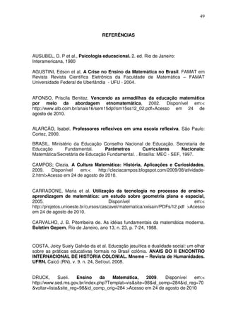 49



                                 REFERÊNCIAS



AUSUBEL, D. P et al., Psicologia educacional. 2. ed. Rio de Janeiro:
Interamericana, 1980

AGUSTINI, Edson et al, A Crise no Ensino da Matemática no Brasil. FAMAT em
Revista Revista Científica Eletrônica da Faculdade de Matemática – FAMAT
Universidade Federal de Uberlândia - UFU - 2004.


AFONSO, Priscila Benitez. Vencendo as armadilhas da educação matemática
por meio da abordagem etnomatemática, 2002. Disponível em:<
http://www.alb.com.br/anais16/sem15dpf/sm15ss12_02.pdf>Acesso em 24 de
agosto de 2010.


ALARCÃO, Isabel. Professores reflexivos em uma escola reflexiva. São Paulo:
Cortez, 2000.

BRASIL. Ministério da Educação Conselho Nacional de Educação. Secretaria de
Educação      Fundamental.       Parâmetros       Curriculares        Nacionais:
Matemática/Secretária de Educação Fundamental. . Brasília: MEC - SEF, 1997.

CAMPOS; Clezia. A Cultura Matemática: História, Aplicações e Curiosidades,
2009.   Disponível   em:<     http://cleziacampos.blogspot.com/2009/08/atividade-
2.html>Acesso em 24 de agosto de 2010.


CARRADONE, Maria et al. Utilização da tecnologia no processo de ensino-
aprendizagem de matemática: um estudo sobre geometria plana e espacial,
2005.                                  Disponível                            em:<
http://projetos.unioeste.br/cursos/cascavel/matematica/xxisam/PDFs/12.pdf >Acesso
em 24 de agosto de 2010.

CARVALHO, J. B. Pitombeira de. As idéias fundamentais da matemática moderna.
Boletim Gepem, Rio de Janeiro, ano 13, n. 23, p. 7-24, 1988.



COSTA, Joicy Suely Galvão da et al. Educação jesuítica e dualidade social: um olhar
sobre as práticas educativas formais no Brasil colônia. ANAIS DO II ENCONTRO
INTERNACIONAL DE HISTÓRIA COLONIAL. Mneme – Revista de Humanidades.
UFRN. Caicó (RN), v. 9. n. 24, Set/out. 2008.


DRUCK,       Sueli.   Ensino    da   Matemática,     2009.  Disponível   em:<
http://www.sed.ms.gov.br/index.php?Templat=vis&site=98&id_comp=284&id_reg=70
&voltar=lista&site_reg=98&id_comp_orig=284 >Acesso em 24 de agosto de 2010
 