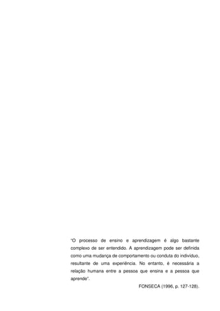“O processo de ensino e aprendizagem é algo bastante
complexo de ser entendido. A aprendizagem pode ser definida
como uma mudança de comportamento ou conduta do indivíduo,
resultante de uma experiência. No entanto, é necessária a
relação humana entre a pessoa que ensina e a pessoa que
aprende”.
                               FONSECA (1996, p. 127-128).
 