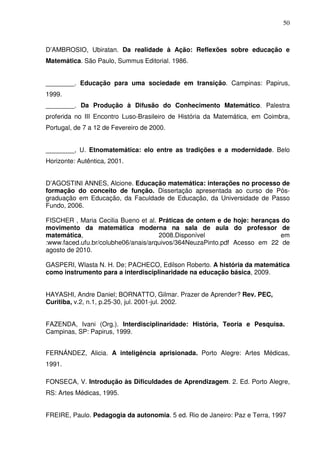 50



D’AMBROSIO, Ubiratan. Da realidade à Ação: Reflexões sobre educação e
Matemática. São Paulo, Summus Editorial. 1986.


________. Educação para uma sociedade em transição. Campinas: Papirus,
1999.
________. Da Produção à Difusão do Conhecimento Matemático. Palestra
proferida no III Encontro Luso-Brasileiro de História da Matemática, em Coimbra,
Portugal, de 7 a 12 de Fevereiro de 2000.


________, U. Etnomatemática: elo entre as tradições e a modernidade. Belo
Horizonte: Autêntica, 2001.


D’AGOSTINI ANNES, Alcione. Educação matemática: interações no processo de
formação do conceito de função. Dissertação apresentada ao curso de Pós-
graduação em Educação, da Faculdade de Educação, da Universidade de Passo
Fundo, 2006.

FISCHER , Maria Cecilia Bueno et al. Práticas de ontem e de hoje: heranças do
movimento da matemática moderna na sala de aula do professor de
matemática,                          2008.Disponível                       em
:www.faced.ufu.br/colubhe06/anais/arquivos/364NeuzaPinto.pdf Acesso em 22 de
agosto de 2010.

GASPERI, Wlasta N. H. De; PACHECO, Edilson Roberto. A história da matemática
como instrumento para a interdisciplinaridade na educação básica, 2009.


HAYASHI, Andre Daniel; BORNATTO, Gilmar. Prazer de Aprender? Rev. PEC,
Curitiba, v.2, n.1, p.25-30, jul. 2001-jul. 2002.


FAZENDA, Ivani (Org.). Interdisciplinaridade: História, Teoria e Pesquisa.
Campinas, SP: Papirus, 1999.


FERNÁNDEZ, Alicia. A inteligência aprisionada. Porto Alegre: Artes Médicas,
1991.

FONSECA, V. Introdução às Dificuldades de Aprendizagem. 2. Ed. Porto Alegre,
RS: Artes Médicas, 1995.


FREIRE, Paulo. Pedagogia da autonomia. 5 ed. Rio de Janeiro: Paz e Terra, 1997
 