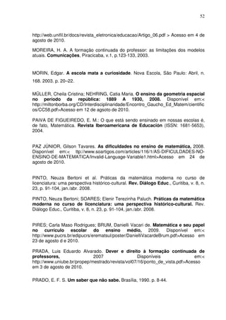 52



http://web.unifil.br/docs/revista_eletronica/educacao/Artigo_06.pdf > Acesso em 4 de
agosto de 2010.

MOREIRA, H. A. A formação continuada do professor: as limitações dos modelos
atuais. Comunicações, Piracicaba, v.1, p.123-133, 2003.


MORIN, Edgar. A escola mata a curiosidade. Nova Escola, São Paulo: Abril, n.
168. 2003. p. 20–22.

MÜLLER, Cheila Cristina; NEHRING, Catia Maria. O ensino da geometria espacial
no período da república: 1889 A 1930, 2008. Disponível em:<
http://miltonborba.org/CD/Interdisciplinaridade/Encontro_Gaucho_Ed_Matem/cientific
os/CC58.pdf>Acesso em 12 de agsoto de 2010.

PAIVA DE FIGUEIREDO, E. M.: O que está sendo ensinado em nossas escolas é,
de fato, Matemática. Revista Iberoamericana de Educación (ISSN: 1681-5653),
2004.


PAZ JÚNIOR, Gilson Tavares. As dificuldades no ensino de matemática, 2008.
Disponível em:< ttp://www.soartigos.com/articles/116/1/AS-DIFICULDADES-NO-
ENSINO-DE-MATEMATICA/Invalid-Language-Variable1.html>Acesso em 24 de
agosto de 2010.


PINTO, Neuza Bertoni et al. Práticas da matemática moderna no curso de
licenciatura: uma perspectiva histórico-cultural. Rev. Diálogo Educ., Curitiba, v. 8, n.
23, p. 91-104, jan./abr. 2008.

PINTO, Neuza Bertoni; SOARES; Elenir Terezinha Paluch. Práticas da matemática
moderna no curso de licenciatura: uma perspectiva histórico-cultural. Rev.
Diálogo Educ., Curitiba, v. 8, n. 23, p. 91-104, jan./abr. 2008.


PIRES; Carla Maso Rodrigues; BRUM, Danielli Vacari de. Matemática e seu papel
no currículo escolar do ensino médio, 2009. Disponível em:<
http://www.pucrs.br/edipucrs/erematsul/poster/DanielliVacardeBrum.pdf>Acesso em
23 de agosto d e 2010.

PRADA, Luis Eduardo Alvarado. Dever e direito à formação continuada de
professores,                 2007                  Disponíveis               em:<
http://www.uniube.br/propep/mestrado/revista/vol07/16/ponto_de_vista.pdf>Acesso
em 3 de agosto de 2010.

PRADO, E. F. S. Um saber que não sabe. Brasília, 1990. p. 8-44.
 