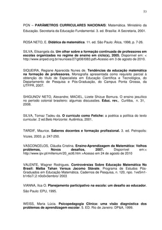 53



PCN – PARÂMETROS CURRICULARES NACIONAIS: Matemática. Ministério da
Educação. Secretaria da Educação Fundamental. 3. ed. Brasília: A Secretaria, 2001.


ROSA NETO, E. Didática da matemática. 11. ed. São Paulo: Ática, 1998, p. 7-26.

SILVA, Elisangela da. Um olhar sobre a formação continuada de professores em
escolas organizadas no regime de ensino em ciclo(s), 2005. Disponível em: <
http://www.anped.org.br/reunioes/27/gt08/t083.pdf>Acesso em 3 de agosto de 2010.


SIQUEIRA, Regiane Aparecida Nunes de. Tendências da educação matemática
na formação de professores. Monografia apresentada como requisito parcial à
obtenção do título de Especialista em Educação Científica e Tecnológica, do
Departamento de Pesquisa e Pós-Graduação, do Campus Ponta Grossa, da
UTFPR, 2007.


SHIGUNOV NETO, Alexandre; MACIEL, Lizete Shizue Bomura. O ensino jesuítico
no período colonial brasileiro: algumas discussões. Educ. rev., Curitiba, n. 31,
2008.


SILVA, Tomaz Tadeu da. O currículo como Fetiche: a poética a política do texto
curricular. 2 ed.Belo Horizonte: Autêntica, 2001.


TARDIF, Maurice. Saberes docentes e formação profissional. 3. ed. Petropolis:
Vozes, 2003. p. 247-250.

VASCONCELOS, Cláudia Cristina. Ensino-Aprendizagem da Matemática: Velhos
problemas,         Novos         desafios,      2007.      Disponível   em:<
http://www.ipv.pt/millenium/20_ect6.htm >Acesso em 24 de agosto de 2010


VALENTE, Wagner Rodrigues. Controvérsias Sobre Educação Matemática No
Brasil: Malba Tahan Versus Jacomo Stávale. Programa de Estudos Pós-
Graduados em Educação Matemática. Cadernos de Pesquisa, n. 120, npo. 1ve5m1-
b1r6o7/,2 n0o0v3embro/ 2003

VIANNA, Ilca O. Planejamento participativo na escola: um desafio ao educador.
São Paulo: EPU, 1995.


WEISS, Maria Lúcia. Psicopedagogia Clínica: uma visão diagnóstica dos
problemas de aprendizagem escolar. 5. ED. Rio de Janeiro: DP&A, 1999.
 