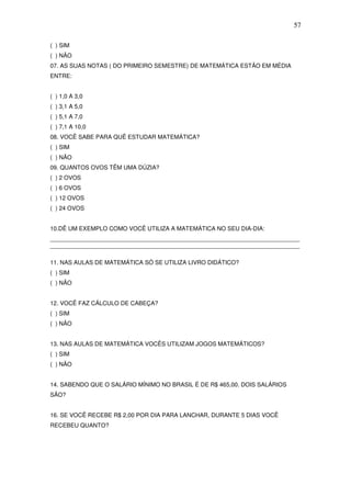 57

( ) SIM
( ) NÃO
07. AS SUAS NOTAS ( DO PRIMEIRO SEMESTRE) DE MATEMÁTICA ESTÃO EM MÉDIA
ENTRE:


( ) 1,0 A 3,0
( ) 3,1 A 5,0
( ) 5,1 A 7,0
( ) 7,1 A 10,0
08. VOCÊ SABE PARA QUÊ ESTUDAR MATEMÁTICA?
( ) SIM
( ) NÃO
09. QUANTOS OVOS TÊM UMA DÚZIA?
( ) 2 OVOS
( ) 6 OVOS
( ) 12 OVOS
( ) 24 OVOS


10.DÊ UM EXEMPLO COMO VOCÊ UTILIZA A MATEMÁTICA NO SEU DIA-DIA:
____________________________________________________________________________
____________________________________________________________________________

11. NAS AULAS DE MATEMÁTICA SÓ SE UTILIZA LIVRO DIDÁTICO?
( ) SIM
( ) NÃO


12. VOCÊ FAZ CÁLCULO DE CABEÇA?
( ) SIM
( ) NÃO


13. NAS AULAS DE MATEMÁTICA VOCÊS UTILIZAM JOGOS MATEMÁTICOS?
( ) SIM
( ) NÃO


14. SABENDO QUE O SALÁRIO MÍNIMO NO BRASIL É DE R$ 465,00. DOIS SALÁRIOS
SÃO?


16. SE VOCÊ RECEBE R$ 2,00 POR DIA PARA LANCHAR, DURANTE 5 DIAS VOCÊ
RECEBEU QUANTO?
 