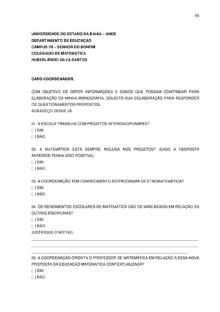58



UNIVERSIDADE DO ESTADO DA BAHIA – UNEB
DEPARTAMENTO DE EDUCAÇÃO
CAMPUS VII – SENHOR DO BONFIM
COLEGIADO DE MATEMÁTICA
HUBERLÂNDIO SILVA SANTOS




CARO COORDENADOR,


COM OBJETIVO DE OBTER INFORMAÇÕES E DADOS QUE POSSAM CONTRIBUIR PARA
ELABORAÇÃO DA MINHA MONOGRAFIA, SOLICITO SUA COLABORAÇÃO PARA RESPONDER
OS QUESTIONAMENTOS PROPOSTOS.
AGRADEÇO DESDE JÁ.


01. A ESCOLA TRABALHA COM PROJETOS INTERDISCIPLINARES?
( ) SIM
( ) NÃO


02. A MATEMÁTICA ESTÁ SEMPRE INCLUSA NOS PROJETOS? (CASO A RESPOSTA
ANTERIOR TENHA SIDO POSITIVA).
( ) SIM
( ) NÃO


03. A COORDENAÇÃO TEM CONHECIMENTO DO PROGRAMA DE ETNOMATEMÁTICA?
( ) SIM
( ) NÃO


04. OS RENDIMENTOS ESCOLARES DE MATEMÁTICA SÃO OS MAIS BAIXOS EM RELAÇÃO AS
OUTRAS DISCIPLINAS?
( ) SIM
( ) NÃO
JUSTIFIQUE O MOTIVO.
_________________________________________________________________________________
_________________________________________________________________________________
____________________________________________________________________________
05. A COORDENAÇÃO ORIENTA O PROFESSOR DE MATEMÁTICA EM RELAÇÃO A ESSA NOVA
PROPOSTA DA EDUCAÇÃO MATEMÁTICA CONTEXTUALIZADA?
( ) SIM
( ) NÃO
 