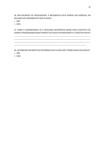 59



06. NAS REUNIÕES DE PROFESSORES, A MATEMÁTICA ESTÁ SEMPRE EM EVIDÊNCIA, EM
RELAÇÃO AOS RENDIMENTOS DOS ALUNOS?
( ) SIM
( ) NÃO


07. COMO A COORDENAÇÃO VÊ A EDUCAÇÃO MATEMÁTICA NESSE NOVO CONTEXTO DE
ENSINO APRENDIZAGEM NUMA PERSPECTIVA SÓCIO-INTERACIONISTA E CONSTRUTIVISTA?
_________________________________________________________________________________
_________________________________________________________________________________
_________________________________________________________________________________
____________________________________________________________________________


08. OS SABERES MATEMÁTICOS INFORMAIS DOS ALUNOS SÃO TRABALHADOS NA ESCOLA?
( ) SIM
( ) NÃO
 