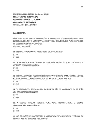 60



UNIVERSIDADE DO ESTADO DA BAHIA – UNEB
DEPARTAMENTO DE EDUCAÇÃO
CAMPUS VII – SENHOR DO BONFIM
COLEGIADO DE MATEMÁTICA
HUBERLÂNDIO SILVA SANTOS




CARO DIRETOR,


COM OBJETIVO DE OBTER INFORMAÇÕES E DADOS QUE POSSAM CONTRIBUIR PARA
ELABORAÇÃO DA MINHA MONOGRAFIA, SOLICITO SUA COLABORAÇÃO PARA RESPONDER
OS QUESTIONAMENTOS PROPOSTOS.
AGRADEÇO DESDE JÁ.


01. A ESCOLA TRABALHA COM PROJETOS INTERDISCIPLINARES?
( ) SIM
( ) NÃO


02. A MATEMÁTICA ESTÁ SEMPRE INCLUSA NOS PROJETOS? (CASO A RESPOSTA
ANTERIOR TENHA SIDO POSITIVA).
( ) SIM
( ) NÃO


03. A ESCOLA DISPÕE DE RECURSOS DIDÁTICOS PARA O ENSINO DA MATEMÁTICA (JOGOS,
MATERIAL DOURADO, ÁBACO, POLIEDROS EM MATERIAL CONCRETO, ETC)?
( ) SIM
( ) NÃO


04. OS RENDIMENTOS ESCOLARES DE MATEMÁTICA SÃO OS MAIS BAIXOS EM RELAÇÃO
AOS DAS OUTRAS DISCIPLINAS?
( ) SIM
( ) NÃO


05.   A   GESTÃO   ESCOLAR   ACREDITA   NUMA   NOVA   PROPOSTA   PARA   O   ENSINO-
APRENDIZAGEM DA MATEMÁTICA?
( ) SIM
( ) NÃO


06. NAS REUNIÕES DE PROFESSORES A MATEMÁTICA ESTÁ SEMPRE EM EVIDÊNCIA, EM
RELAÇÃO AOS RENDIMENTOS DOS ALUNOS?
 
