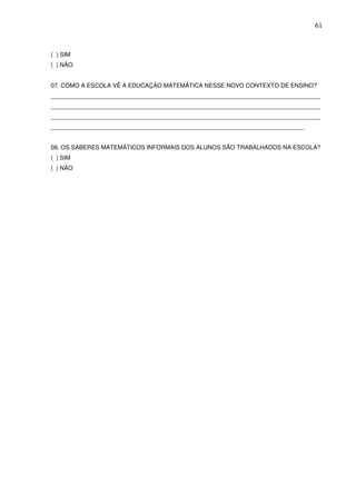 61



( ) SIM
( ) NÃO


07. COMO A ESCOLA VÊ A EDUCAÇÃO MATEMÁTICA NESSE NOVO CONTEXTO DE ENSINO?
_________________________________________________________________________________
_________________________________________________________________________________
_________________________________________________________________________________
____________________________________________________________________________


08. OS SABERES MATEMÁTICOS INFORMAIS DOS ALUNOS SÃO TRABALHADOS NA ESCOLA?
( ) SIM
( ) NÃO
 