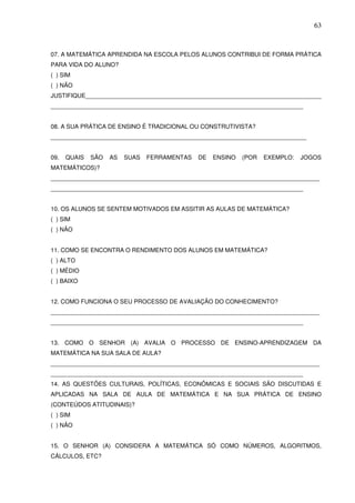 63



07. A MATEMÁTICA APRENDIDA NA ESCOLA PELOS ALUNOS CONTRIBUI DE FORMA PRÁTICA
PARA VIDA DO ALUNO?
( ) SIM
( ) NÃO
JUSTIFIQUE_______________________________________________________________________
____________________________________________________________________________


08. A SUA PRÁTICA DE ENSINO É TRADICIONAL OU CONSTRUTIVISTA?
_____________________________________________________________________________


09.   QUAIS   SÃO   AS   SUAS   FERRAMENTAS   DE   ENSINO   (POR   EXEMPLO:   JOGOS
MATEMÁTICOS)?
_________________________________________________________________________________
____________________________________________________________________________


10. OS ALUNOS SE SENTEM MOTIVADOS EM ASSITIR AS AULAS DE MATEMÁTICA?
( ) SIM
( ) NÃO


11. COMO SE ENCONTRA O RENDIMENTO DOS ALUNOS EM MATEMÁTICA?
( ) ALTO
( ) MÉDIO
( ) BAIXO


12. COMO FUNCIONA O SEU PROCESSO DE AVALIAÇÃO DO CONHECIMENTO?
_________________________________________________________________________________
____________________________________________________________________________


13. COMO O SENHOR (A) AVALIA O PROCESSO DE ENSINO-APRENDIZAGEM DA
MATEMÁTICA NA SUA SALA DE AULA?
_________________________________________________________________________________
____________________________________________________________________________
14. AS QUESTÕES CULTURAIS, POLÍTICAS, ECONÔMICAS E SOCIAIS SÃO DISCUTIDAS E
APLICADAS NA SALA DE AULA DE MATEMÁTICA E NA SUA PRÁTICA DE ENSINO
(CONTEÚDOS ATITUDINAIS)?
( ) SIM
( ) NÃO


15. O SENHOR (A) CONSIDERA A MATEMÁTICA SÓ COMO NÚMEROS, ALGORITMOS,
CÁLCULOS, ETC?
 