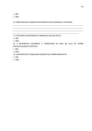 64



( ) SIM
( ) NÃO


16. COMO ANALISA O ENSINO DA MATEMÁTICA HOJE NO BRASIL? JUSTIFIQUE.
_________________________________________________________________________________
_________________________________________________________________________________
_________________________________________________________________________________
____________________________________________________________________________
17. A HISTÓRIA DA MATEMÁTICA É ABORDA NA SALA DE AULA?
( ) SIM
( ) NÃO
18. A MATEMÁTICA ACADÊMICA É TRABALHADA NA SALA DE AULA DE FORMA
CONTEXTUALIZADA E PRÁTICA?
( ) SIM
( ) NÃO
19. A MATEMÁTICA É TRABALHADA SOMENTE DE FORMA MEMORISTA?
( ) SIM
( ) NÃO
 