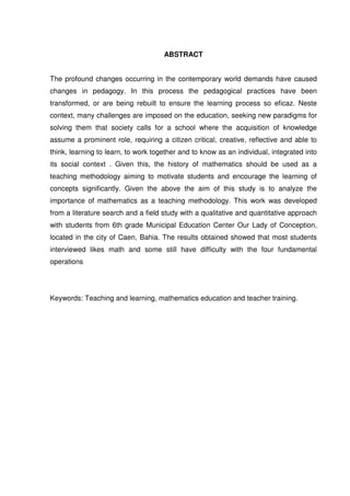 ABSTRACT


The profound changes occurring in the contemporary world demands have caused
changes in pedagogy. In this process the pedagogical practices have been
transformed, or are being rebuilt to ensure the learning process so eficaz. Neste
context, many challenges are imposed on the education, seeking new paradigms for
solving them that society calls for a school where the acquisition of knowledge
assume a prominent role, requiring a citizen critical, creative, reflective and able to
think, learning to learn, to work together and to know as an individual, integrated into
its social context . Given this, the history of mathematics should be used as a
teaching methodology aiming to motivate students and encourage the learning of
concepts significantly. Given the above the aim of this study is to analyze the
importance of mathematics as a teaching methodology. This work was developed
from a literature search and a field study with a qualitative and quantitative approach
with students from 6th grade Municipal Education Center Our Lady of Conception,
located in the city of Caen, Bahia. The results obtained showed that most students
interviewed likes math and some still have difficulty with the four fundamental
operations




Keywords: Teaching and learning, mathematics education and teacher training.
 