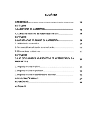 SUMÁRIO

INTRODUÇÃO……………………………………………………………….                                                                 09
CAPÍTULO I
1.0 A HISTÓRIA DA MATEMÁTICA.....................................................                   12

1.1 A história do ensino da matemática no Brasil............................                        14
CAPÍTULO II
2.0 OS DESAFIOS DO ENSINO DA MATEMÁTICA............................                                 24
2.1 O ensino da matemática……………………………………………….                                                       24
2.2 A matemática tradicional e a memorização......................................                  29
2.3 Formação de professores.................................................................        30
CAPÍTULO III
3.0 AS DIFICULDADES NO PROCESSO DE APRENDIZAGEM DA
                                                                                                    41
MATEMÁTICA

3.1 O ponto de vista do aluno.................................................................      42
3.2 O ponto de vista do professor...........................................................        45
3.3 O ponto de vista do coordenador e do diretor..................................                  46
CONSIDERAÇÕES FINAIS...................................................................             47
REFERÊNCIAS......................................................................................   49

APÊNDICES
 