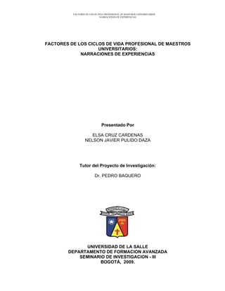 FACTORES DE LOS DE VIDA PROFESIONAL DE MAESTROS UNIVERSITARIOS:
NARRACIONES DE EXPERIENCIAS
FACTORES DE LOS CICLOS DE VIDA PROFESIONAL DE MAESTROS
UNIVERSITARIOS:
NARRACIONES DE EXPERIENCIAS
Presentado Por
ELSA CRUZ CARDENAS
NELSON JAVIER PULIDO DAZA
Tutor del Proyecto de Investigación:
Dr. PEDRO BAQUERO
UNIVERSIDAD DE LA SALLE
DEPARTAMENTO DE FORMACION AVANZADA
SEMINARIO DE INVESTIGACION - III
BOGOTÁ, 2009.
 