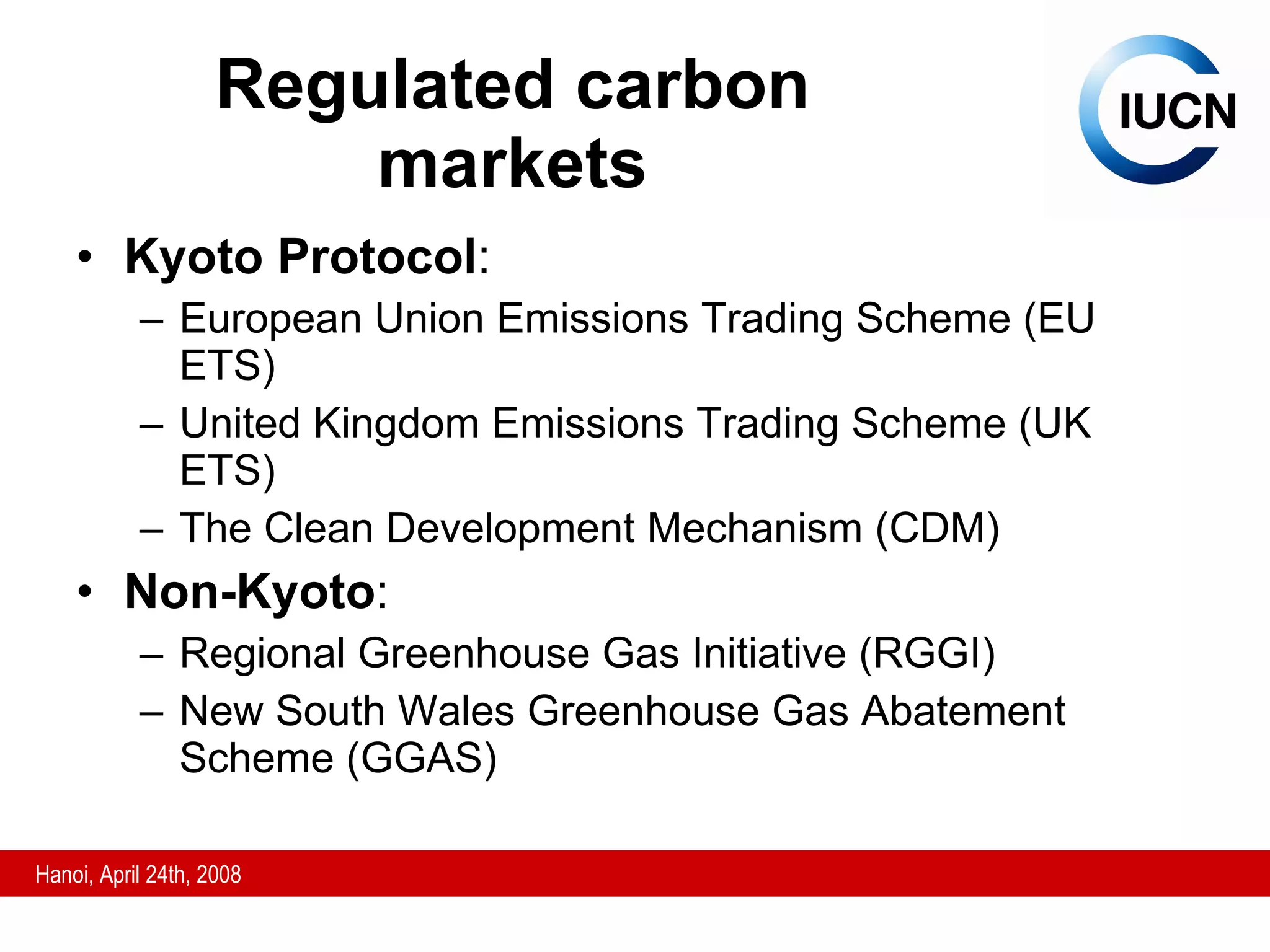 Regulated carbon markets Kyoto Protocol : European Union Emissions Trading Scheme (EU ETS) United Kingdom Emissions Trading Scheme (UK ETS) The Clean Development Mechanism (CDM) Non-Kyoto : Regional Greenhouse Gas Initiative (RGGI) New South Wales Greenhouse Gas Abatement Scheme (GGAS) 