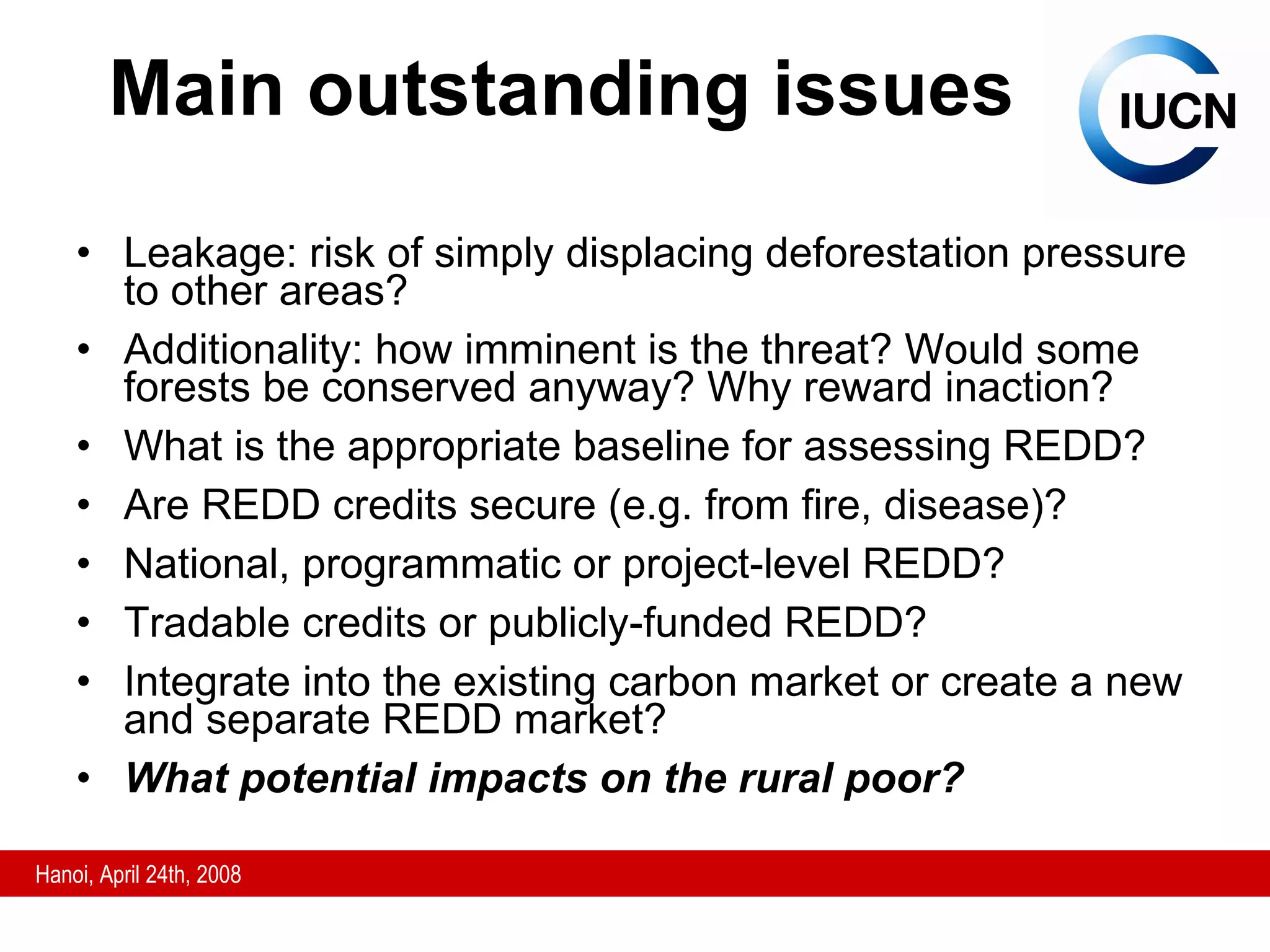 Main outstanding issues Leakage: risk of simply displacing deforestation pressure to other areas? Additionality: how imminent is the threat? Would some forests be conserved anyway? Why reward inaction? What is the appropriate baseline for assessing REDD? Are REDD credits secure (e.g. from fire, disease)? National, programmatic or project-level REDD? Tradable credits or publicly-funded REDD? Integrate into the existing carbon market or create a new and separate REDD market? What potential impacts on the rural poor? 