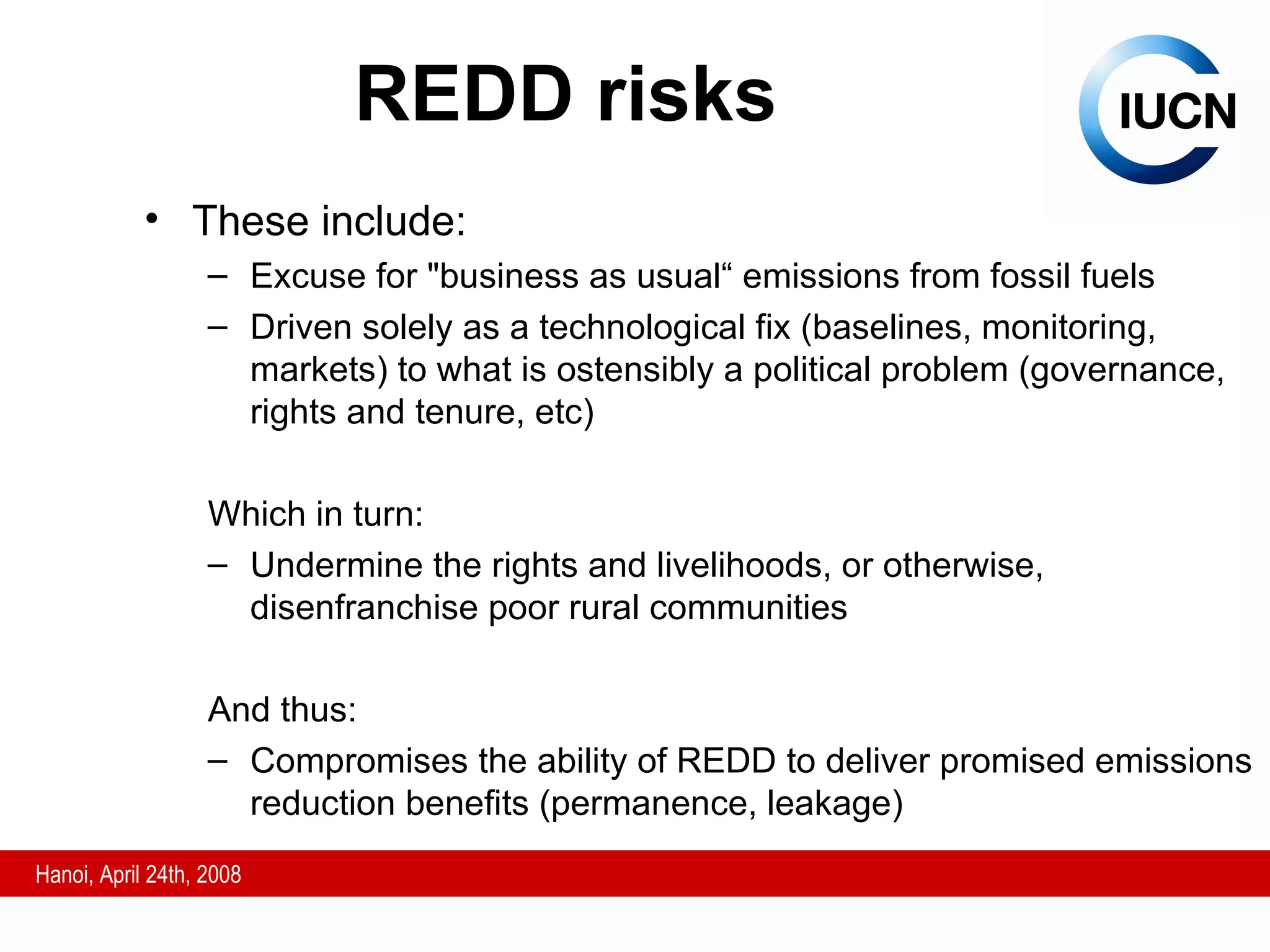 These include: Excuse for  "business as usual“ emissions from fossil fuels Driven solely as a technological fix (baselines, monitoring, markets) to what is ostensibly a political problem (governance, rights and tenure, etc)  Which in turn: Undermine the rights and livelihoods, or otherwise, disenfranchise poor rural communities And thus: Compromises the ability of REDD to deliver promised emissions reduction benefits (permanence, leakage) REDD risks 