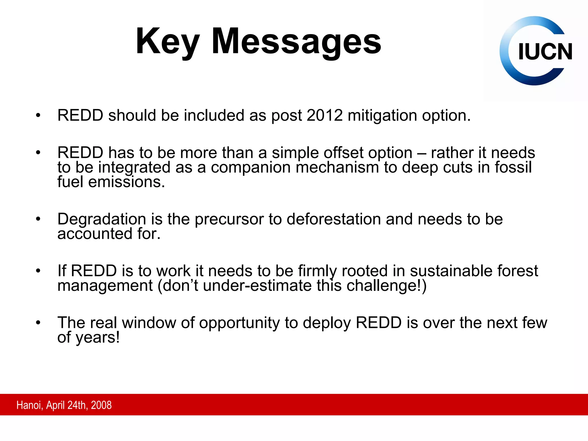 Key Messages REDD should be included as post 2012 mitigation option. REDD has to be more than a simple offset option – rather it needs to be integrated as a companion mechanism to deep cuts in fossil fuel emissions.  Degradation is the precursor to deforestation and needs to be accounted for. If REDD is to work it needs to be firmly rooted in sustainable forest management (don’t under-estimate this challenge!) The real window of opportunity to deploy REDD is over the next few of years! 
