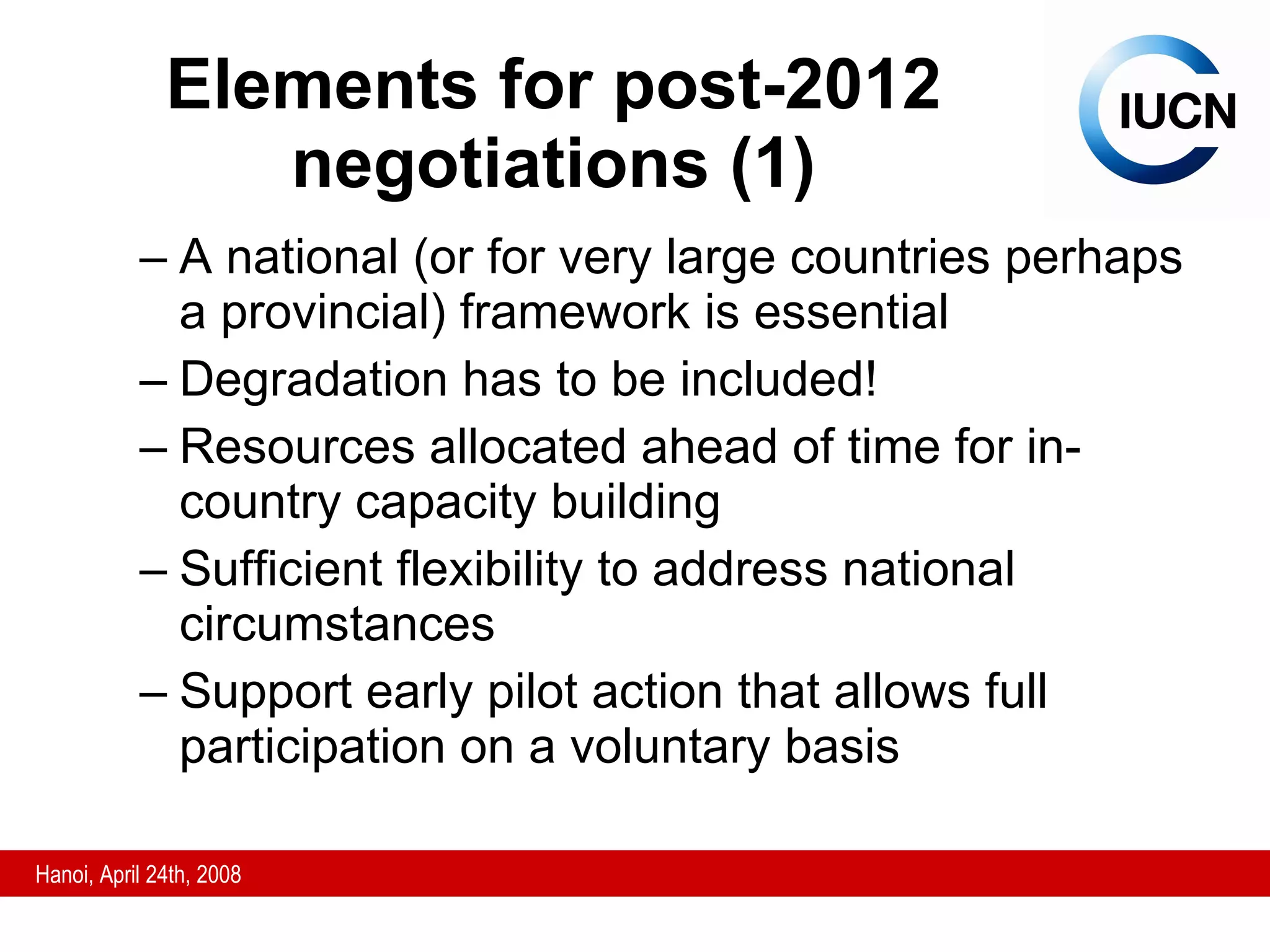 Elements for post-2012 negotiations (1) A national (or for very large countries perhaps a provincial) framework is essential Degradation has to be included! Resources allocated ahead of time for in-country capacity building Sufficient flexibility to address national circumstances Support early pilot action that allows full participation on a voluntary basis 