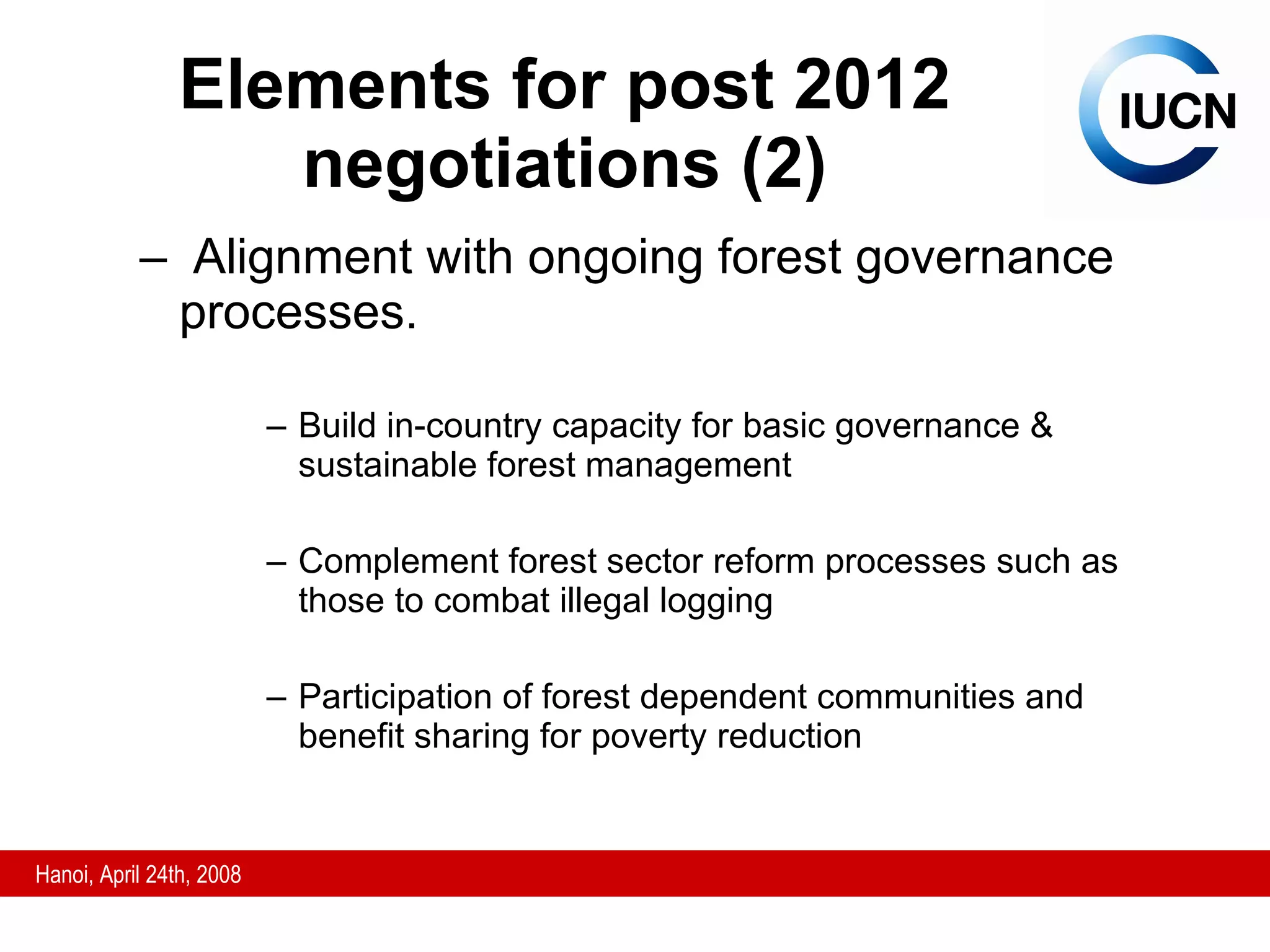 Elements for post 2012 negotiations (2) Alignment with ongoing forest governance processes.  Build in-country capacity for basic governance & sustainable forest management  Complement forest sector reform processes such as those to combat illegal logging Participation of forest dependent communities and benefit sharing for poverty reduction 