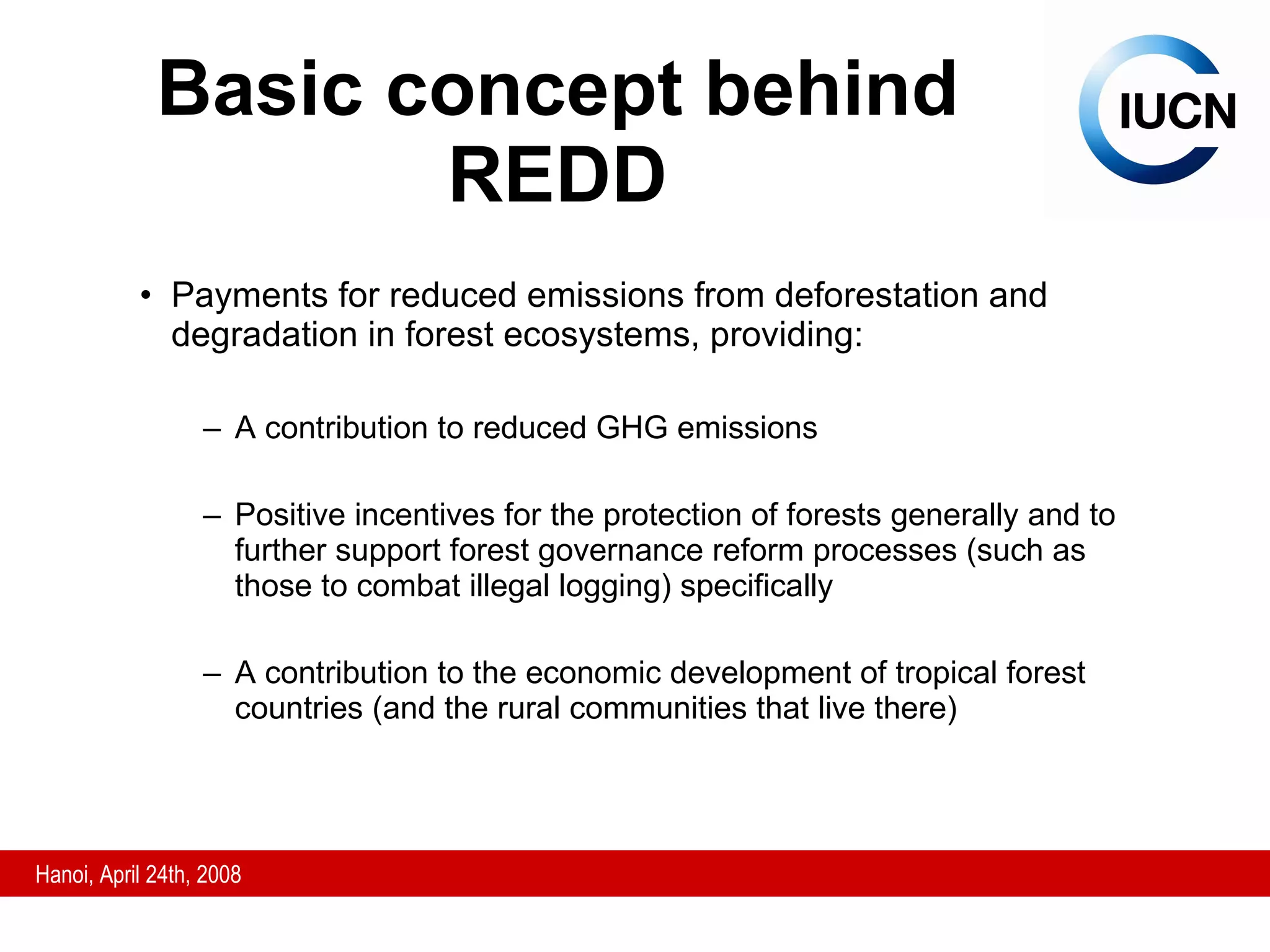 Basic concept behind REDD Payments for reduced emissions from deforestation and degradation in forest ecosystems, providing: A contribution to reduced GHG emissions  P ositive incentives for the protection of forests generally and to further support forest governance reform processes (such as those to combat illegal logging) specifically A contribution to the economic development of tropical forest countries (and the rural communities that live there) 