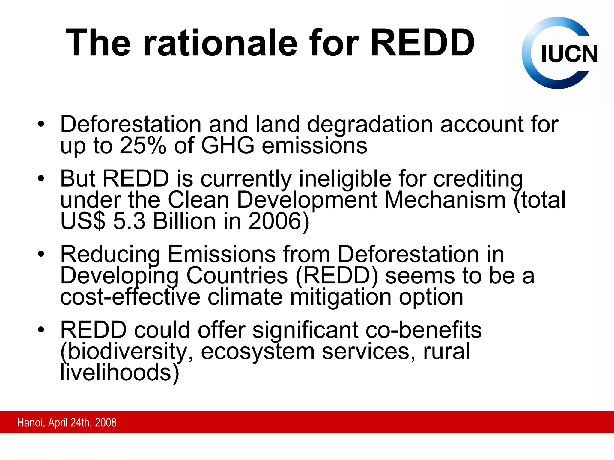The rationale for REDD Deforestation and land degradation account for up to 25% of GHG emissions But REDD is currently ineligible for crediting under the Clean Development Mechanism (total US$ 5.3 Billion in 2006) Reducing Emissions from Deforestation in Developing Countries (REDD) seems to be a cost-effective climate mitigation option REDD could offer significant co-benefits (biodiversity, ecosystem services, rural livelihoods) 